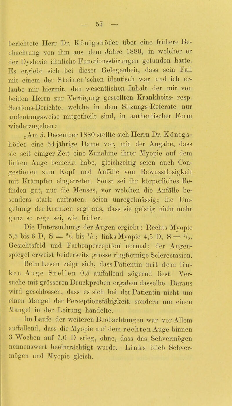 berichtete Herr Dr. Königshöf er über eine frühere Be- obachtung von ihm aus dein Jahre 1880, in welcher er der Dyslexie ähnliche Functionsstörungen gefunden hatte. Es ergiebt sich bei dieser Gelegenheit, dass sein Fall mit einem der St einer'sehen identisch war und ich er- laube mir hiermit, den wesentlichen Inhalt der mir von beiden Herrn zur Verfügung gestellten Krankheits- resp. Scctions-Berichte, welche in dem Sitzungs-Referate nur andeutungsweise mitgetheilt sind, in authentischer Form wiederzugeben: „Am 5. Deceniber 1880 stellte sich Herrn Dr. Königs- höfer eine 54 jährige Dame vor, mit der Angabe, dass sie seit einiger Zeit eine Zunahme ihrer Myopie auf dem linken Auge bemerkt habe, gleichzeitig seien auch Con- gestionen zum Kopf und Anfälle von Bewusstlosigkeit mit Krämpfen eingetreten. Sonst sei ihr körperliches Be- finden gut, nur die Menses, vor welchen die xVnfälle be- sonders stark auftraten, seien unregelmässig; die Um- gebimg der Kranken sagt aus, dass sie geistig nicht mehr ganz so rege sei, wie früher. Die Untersuchung der Augen ergiebt: Rechts Myopie 5,5 bis 6 D, S = 2/3 bis Vi; links Myopie 4,5 D, S = Vs. Gesichtsfeld und Farbenperception normal; der Augen- spiegel erweist beiderseits grosse ringförmige Sclercctasien. Beim Lesen zeigt sich, dass Patientin mit dem lin- ken Auge Snellen 0,5 auffallend zögernd liest. Ver- suche mit grösseren Druckproben ergaben dasselbe. Daraus wird geschlossen, dass es sich bei der Patientin nicht um einen Mangel der Perceptionsfähigkeit, sondern um einen .Mangel in der Leitung handelte. Im Laufe der weiteren Beobachtungen war vor Allem auffallend, dass die Myopie auf dein rechten Auge binnen 3 Wochen auf 7,0 D stieg, ohne, dass das Sehvermögen nennenswert beeinträchtigt wurde. Links blieb Sehver- mögen und Myopie gleich.