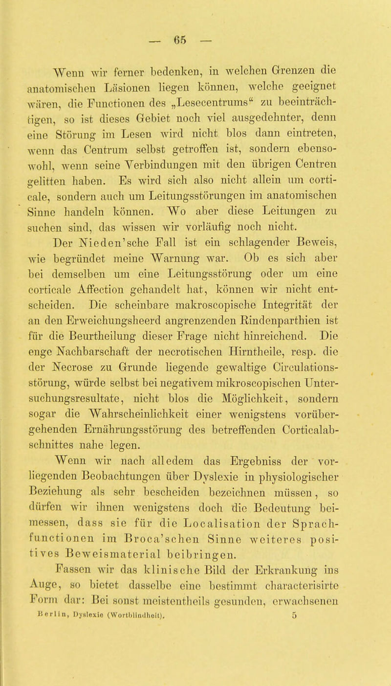 Wenn wir ferner bedenken, in welchen Grenzen die anatomischen Läsionen liegen können, welche geeignet wären, die Functionen des „Lesecentrums zu beeinträch- tigen, so ist dieses Gebiet noch viel ausgedehnter, denn eine Störung im Lesen wird nicht blos dann eintreten, wenn das Centrum selbst getroffen ist, sondern ebenso- wohl, wenn seine Verbindungen mit den übrigen Centren gelitten haben. Es wird sich also nicht allein um corti- cale, sondern auch um Leitungsstörungen im anatomischen Sinne handeln können. Wo aber diese Leitungen zu suchen sind, das wissen wir vorläufig noch nicht. Der Nieden'sche Fall ist ein schlagender Beweis, wie begründet meine Warnung war. Ob es sich aber bei demselben um eine Leitungsstörung oder um eine corticale Affection gehandelt hat, können wir nicht ent- scheiden. Die scheinbare makroscopische Integrität der an den Erweichungsheerd angrenzenden Bindenparthien ist für die Beurtheilung dieser Frage nicht hinreichend. Die enge Nachbarschaft der necrotischen Hirntheile, resp. die der JSTecrose zu Grunde liegende gewaltige Circulations- störung, würde selbst bei negativem mikroscopischen Unter- suchungsresultate, nicht blos die Möglichkeit, sondern sogar die Wahrscheinlichkeit einer wenigstens vorüber- gehenden Ernährungsstörung des betreffenden Corticalab- schnittes nahe legen. Wenn wir nach alledem das Ergebniss der vor- liegenden Beobachtungen über Dyslexie in physiologischer Beziehung als sehr bescheiden bezeichnen müssen, so dürfen wir ihnen wenigstens doch die Bedeutung bei- messen, dass sie für die Localisation der Sprach- funetionen im Broca'schen Sinne weiteres posi- tives Beweismaterial beibringen. Fassen wir das klinische Bild der Erkrankung ins Auge, so bietet dasselbe eine bestimmt chäraeterdsirte Form dar: Bei sonst tneistentheils gesunden, erwachsenen lierlln, Dynlexio (Wortblfndhelt). 5