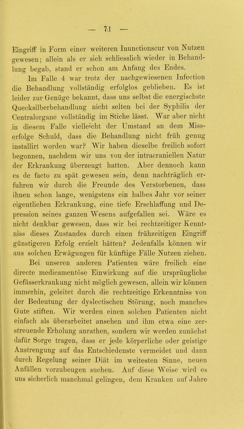 Eingriff in Form einer weiteren Inunctionscur von Nutzen oewesen: allein als er sich schliesslich wieder in Behand- hing begab, stand er schon am Anfang des Endes. Im Falle 4 war trotz der nachgewiesenen Infection die Behandlung vollständig erfolglos geblieben. Es ist leider zur Genüge bekannt, dass uns selbst die energischste Quecksilberbehandlung nicht selten bei der Syphilis der Centraiorgane vollständig im Stiche lässt. War aber nicht in diesem Falle vielleicht der Umstand an dem Miss- erfolge Schuld, dass die Behandlung nicht früh genug installirt worden war? Wir haben dieselbe freilich sofort begonnen, nachdem wir uns von der intracraniellen Natur der Erkrankung überzeugt hatten. Aber dennoch kann es de facto zu spät gewesen sein, denn nachträglich er- fuhren wir durch die Freunde des Verstorbenen, dass ihnen schon lange, wenigstens ein halbes Jahr vor seiner eigentlichen Erkrankung, eine tiefe Erschlaffung und De- pression seines ganzen Wesens aufgefallen sei. Wäre es nicht denkbar gewesen, dass wir bei rechtzeitiger Kennt- niss dieses Zustandes durch einen frühzeitigen Eingriff günstigeren Erfolg erzielt hätten? Jedenfalls können wir aus solchen Erwägungen für künftige Fälle Nutzen ziehen. Bei unseren anderen Patienten wäre freilich eine directe medicamentöse Einwirkung auf die ursprüngliche Gefässerkrankung nicht möglich gewesen, allein wir können immerhin, geleitet durch die rechtzeitige Erkenntniss von der Bedeutung der dyslectischen Störung, noch manches Gute stiften. Wir werden einen solchen Patienten nicht einfach als überarbeitet ansehen und ihm etwa eine zer- streuende Erholung anrathen, sondern wir werden zunächst dafür Sorge tragen, dass er jede körperliche oder geistige Anstrengung auf das Entschiedenste vermeidet und dann durch Regelung seiner Diät im weitesten Sinne, neueu Anfällen vorzubeugen suchen. Auf diese Weise wird es una sicherlich manchmal gelingen, dem Kranken auf Jahre