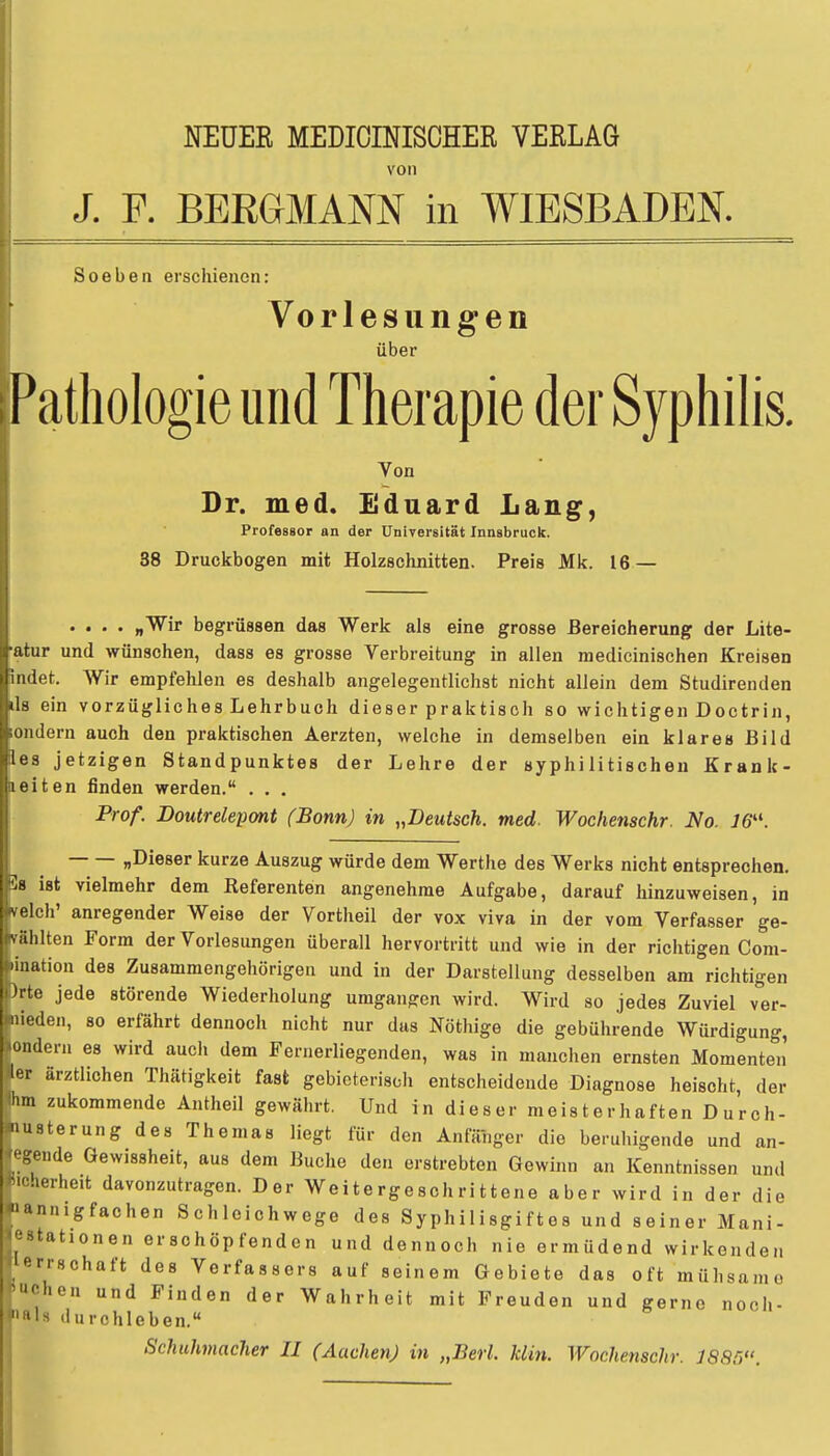 NEUER MEDICINISCHER VERLAG von J. F. BERGMANN in WIESBADEN. Soeben erschienen: Vorlesungen über Pathologie und Therapie der Syphilis. Von Dr. med. Eduard Lang, Professor an der Universität Innsbruck. 38 Druckbogen mit Holzschnitten. Preis Mk. 16 — .... „Wir begrüssen das Werk als eine grosse Bereicherung der Lite- r und wünschen, dass es grosse Verbreitung in allen medicinischen Kreisen et. Wir empfehlen es deshalb angelegentlichst nicht allein dem Studirenden ein vorzügliches Lehrbuch dieser praktisch so wichtigen Doctrin, dem auch den praktischen Aerzten, welche in demselben ein klares Bild es jetzigen Standpunktes der Lehre der syphilitischen Krank- eiten finden werden. . . . Prof. Doutrelepont (Bonn) in „Deutsch, med. Wochenschr. No. J6. „Dieser kurze Auszug würde dem Werthe des Werks nicht entsprechen. 8 ist vielmehr dem Referenten angenehme Aufgabe, darauf hinzuweisen, in eich' anregender Weise der Vortheil der vox viva in der vom Verfasser ge- ählten Form der Vorlesungen überall hervortritt und wie in der richtigen Com- nation des Zusammengehörigen und in der Darstellung desselben am richtigen rte jede störende Wiederholung umgangen wird. Wird so jedes Zuviel ver- mieden, so erfährt dennoch nicht nur das Nöthige die gebührende Würdigung, ondern es wird auch dem Fernerliegenden, was in manchen ernsten Momenten ler ärztlichen Thätigkeit fast gebieterisch entscheidende Diagnose heischt, der Ihm zukommende Antheil gewährt. Und in dieser meisterhaften D urch- nusterung des Themas liegt für den Anfänger die beruhigende und an- wende Gewissheit, aus dem Buche den erstrebten Gewinn an Kenntnissen und *icierheit davonzutragen. Der Weitergeschrittene aber wird in der die «annigfachen Schleichwege des Syphilisgiftes und seiner Mani- festationen erschöpfenden und dennoch nie ermüdend wirkenden en-Hchaft des Verfassers auf seinem Gebiete das oft mühsam« •eben und Finden der Wahrheit mit Freuden und gerne noch- ils (Iurchleben. Schuhmacher II (Aachen) in „Berl. klin. Wochenschr. 1885.