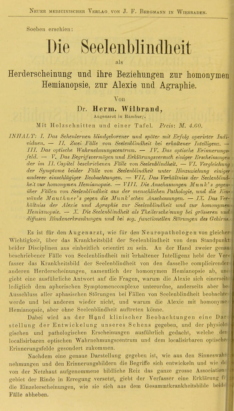 Soeben erschien: Die Seelenblindheit I als Herderscheinung und ihre Beziehungen zur homonymen Hemianopsie, zur Alexie und Agraphie. Von Dr. Her in. Wilbrand, Augenarzt in Hamburg. Mit Holzschnitten und einer Tafel. Preis: M. 4.60. INHALT: I. Das Sehenlernen blindgeborener und später mit Erfolg operirler Indi- viduen. — II. Zwei Fälle von Seelenblindheit bei erhaltener Intelligenz. — TT/. Das optische Wahrnehmungscentrum. — IV. Das opitische Erinnerungs- feld. — V. Das Begriffsvermögen und Erklärungsversuch einiger Erscheinungen der im II. Gapitel beschriebenen Fälle von Seelenblindlieit. — VI. Vergleichung . der Symptome beider Fälle von Seelenblindheit unter Hinzuziehung einiger • anderer einschlägiger Beobachtungen. — VII. Das Verhällniss der Seelenblind- ■ helt zur homonymen Hemianopsie. — VIII. Die Anschauungen Munk' s gegen-■ über Fällen von Seelenblindheit aus der menschlichen Pathologie, imd die Ein- 4 wände Mauthner's gegen die Münk'sehen Anschauungen. — JA'. Das Ter--i hältniss der Alexie und Agraphie zur Seelenblindheit und zur homonymen <■ Hemianopsie. — X. Die Seelenblindheit als Theiler scheinung bei grösseren und diffusen Bindenerkrankungen und bei sog. functioneüen Störungen des Gehirn».' j Es ist für den Augenarzt, wie für den Neuropathologen von gleicher | Wichtigkeit, über das Krankheitsbild der Seelenblindheit von dem Standpunkt | beider Disciplinen aus einheitlich orientirt zu sein. An der Hand zweier genau beschriebener Fälle von Seelenblindheit mit erhaltener Intelligenz hebt der Ver- fasser das Krankheitsbild der Seelenblindheit von den dasselbe complicircndei anderen Herderscheinungen, namentlich der homonymen Hemianopsie ab, um | giebt eine ausführliche Antwort auf die Fragen, warum die Alexie sich einerseits lediglich dem aphorischen Symptomencomplexe unterordne, anderseits aber be i Ausschluss aller aphasischen Störungen bei Fällen von Seelenblindheit beobachte } werde und bei anderen wieder nicht, und warum die Alexie mit homonyme j Hemianopsie, aber ohne Seelcnblindheit auftreten könne. Dabei wird an der Hand klinischer Beobachtungen eine Dar Stellung der Entwickelung unseres Sehens gegeben, und der phvsiolejl gischen und pathologischen Erscheinungen ausführlich gedacht, welche dei I looah'sirbaren optischen Wahrnehmungscentrum und dem localisirbaren optische II Erinnerungsfeldo gesondert zukommen. Nachdem eine genaue Darstellung gegeben ist, wie aus den Sinneswalira nehmungen und den Erinnerungsbildern die Begriffe sich entwickeln und wie dcM von der Netzhaut aufgenommene bildliche Reiz das ganze grosse Association I gebiet der Rinde in Erregung versetzt, giebt der Verfasser eine Erklärung fij; die Einzelerscheinungen, wie sie sich aus dem Gosammtkrankhoitsbil.lc beid< j Fülle abheben.