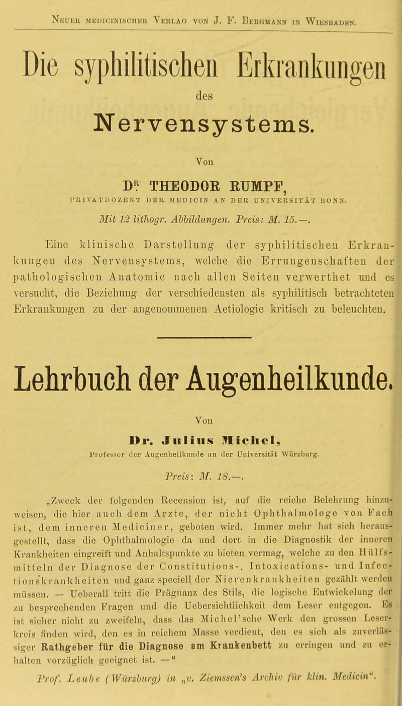 Die syphilitischen Erkrankungen des Nervensystems. Von THEODOR RUMPF, l'RI VATDOZENT DER MEDICIN AN DER UNIVERSITÄT BONN. Mit 12 lithogr. Abbildungen. Preis: M. 15.—. Eine klinische Darstellung der syphilitischen Erkran- kungen des Nervensystems, welche die Errungenschaften der pathologischen Anatomie nach allen Seiten verwerthet und es versucht, die Beziehung der verschiedensten als syphilitisch betrachteten Erkrankungen zu der angenommenen Aetiologie kritisch zu beleuchten. Lehrbuch der Augenheilkunde, Von Dr. Julius Michel, Professor der Augenheilkunde an der Universität Würgburg. Preis: M. 18.—. „Zweck iler folgenden Recension ist, auf die reiche Belehrung hinzu- weisen, die liier auch dem Arzte, der nicht Ophthalmologe von Fach ist, dem inneren Mediciner, geboten wird. Immer mehr hat sieh heraus- gestellt, dass die Ophthalmologie da und dort in die Diagnostik der inneren Krankheiten eingreift und Anhaltspunkte zu bieten vermag, welche zu den Hülfsj mittein der Diagnose der Constitution s-, Intoxieations- und Infeoj tions'krankheitcn und ganz speciell der Nierenkrankheiten gezählt werden müssen. — Uebcrall tritt die Prägnanz des Stils, die logische Entwicklung der zu besprechenden Kragen und die Uebersichtlichkeit dem Leser entgegen. Hs ist sicher nicht zu zweifeln, dass das Michel'sche Werk den grossen Leser- kreis finden wird, den es in reichem Masse verdient, den es sich als zuverläs- siger Rathgeber für die Diagnose am Krankenbett zu erringen und zu er- halten vorzüglich geeignet ist. — Prof. Leube (WiirzburgJ in „v, Ziemsscn's Archiv für klin. Mediän*.