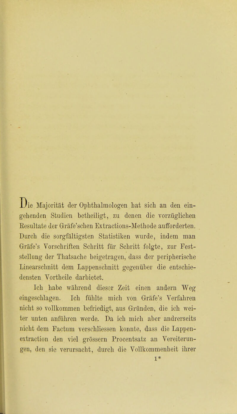 Die Majorität der Ophthalmologen hat sich an den ein- gehenden Studien betheiligt, zu denen die vorzüglichen Eesultate der Gräfe'schen Extractions-Methode aulforderten. Durch die sorgfältigsten Statistiken wurde, indem man Gräfe's Vorschriften Schritt für Schritt folgte, zur Fest- stellung der Thatsache beigetragen, dass der peripherische Linearschnitt dem Lappenschnitt gegenüber die entschie- densten Vortheile darbietet. Ich habe während dieser Zeit einen andern Weg eingeschlagen. Ich fühlte mich von Gräfe's Verfahren nicht so vollkommen befriedigt, aus Gründen, die ich wei- ter unten anführen werde. Da ich mich aber andrerseits nicht dem Factum verschliessen konnte, dass die Lappen- extraction den viel grössern Procentsatz an Vereiterun- gen, den sie verursacht, durch die Vollkommenheit ihrer 1*