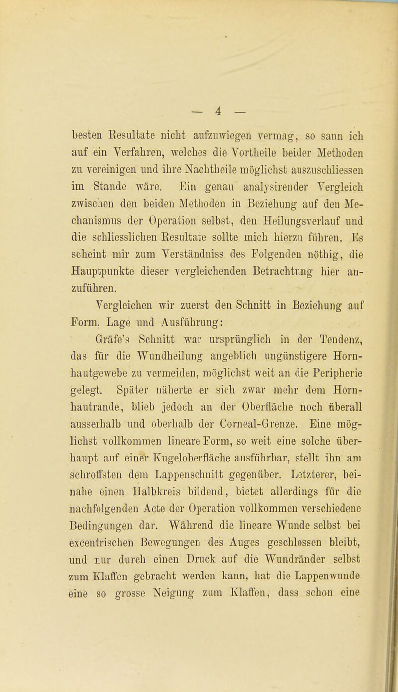 besten Resultate nicht aufzuwiegen vermag, so sann ich auf ein Verfahren, welches die Vortheile beider Methoden zu vereinigen und ihre Nachtheile möglichst auszuschliessen im Stande wäre. Ein genau analysirender Vergleich zwischen den beiden Methoden in Beziehung auf den Me- chanismus der Operation selbst, den Heilungsverlauf und die schliesslichen Eesultate sollte mich hierzu führen. Es seheint mir zum Verstäudniss des Folgenden nöthig, die Hauptpunkte dieser vergleichenden Betrachtung hier an- zuführen. Vergleichen wir zuerst den Schnitt in Beziehung auf Form, Lage und Ausführung: Gräfe's Schnitt war ursprünglich in der Tendenz, das für die Wundheilung angeblich ungünstigere Horn- hautgewebe zu vermeiden, möglichst weit an die Peripherie gelegt. Später näherte er sich zwar mehr dem Horn- hautrande, blieb jedoch an der Oberfläche noch überall ausserhalb und oberhalb der Corneal-Grenze. Eine mög- lichst vollkommen lineare Form, so weit eine solche über- haupt auf einer Kugeloberfläche ausführbar, stellt ihn am schroffsten dem Lappenschuitt gegenüber. Letzterer, bei- nahe einen Halbkreis bildend, bietet allerdings für die nachfolgenden Acte der Operation vollkommen verschiedene Bedingungen dar. Während die lineare Wunde selbst bei excentrischen Bewegungen des Auges geschlossen bleibt, und nur durch einen Druck auf die Wundränder selbst zum Klaffen gebracht werden kann, hat die Lappenwunde eine so grosse Neigung znm Klaflen, dass schon eine