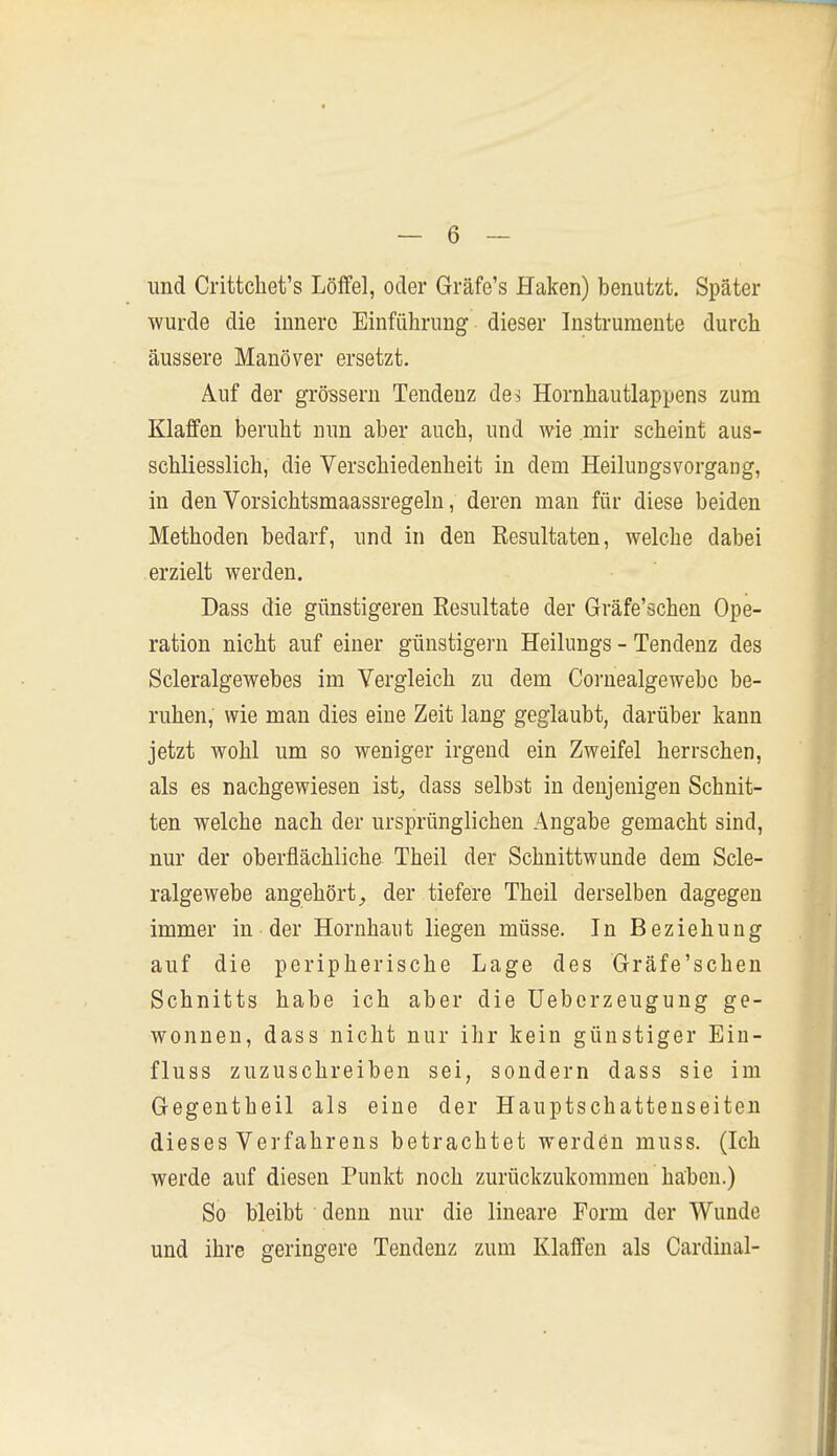 und Crittchet's Löffel, oder Gräfe's Haken) benutzt. Später wurde die innere Einführung dieser Instrumente durch äussere Manöver ersetzt. Auf der grössern Tendenz des Hornhautlappens zum Klaffen beruht nun aber auch, und wie mir scheint aus- schliesslich, die Verschiedenheit in dem Heilungsvorgang, in den Vorsichtsmaassregeln, deren man für diese beiden Methoden bedarf, und in den Resultaten, welche dabei erzielt werden. Dass die günstigeren Resultate der Gräfe'schen Ope- ration nicht auf einer günstigem Heilungs - Tendenz des Scleralgewebes im Vergleich zu dem Cornealgewebc be- ruhen, wie man dies eine Zeit lang geglaubt, darüber kann jetzt wohl um so weniger irgend ein Zweifel herrschen, als es nachgewiesen ist^ dass selbst in denjenigen Schnit- ten welche nach der ursprünglichen Angabe gemacht sind, nur der oberflächliche Theil der Schnittwunde dem Scle- ralgewebe angehörtder tiefere Theil derselben dagegen immer in der Hornhaut liegen müsse. In Beziehung auf die peripherische Lage des Gräfe'schen Schnitts habe ich aber die üeberzeugung ge- wonnen, dass nicht nur ihr kein günstiger Ein- fluss zuzuschreiben sei, sondern dass sie im Gegentheil als eine der Hauptschatteuseiteu dieses Verfahrens betrachtet werdön muss. (Ich werde auf diesen Punkt noch zurückzukommen haben.) So bleibt denn nur die lineare Form der Wunde und ihre geringere Tendenz zum Klaffen als Cardinal-