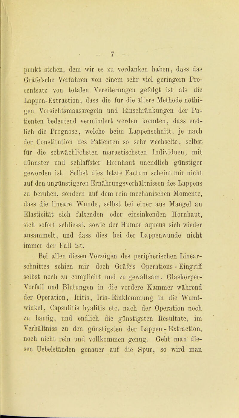 pulikt stehen^ dem wir es zu verdanken haben, dass das Gräfe'sche Verfahren von einem sehr viel geringem Pro- centsatz von totalen Vereiterungen gefolgt ist als die Lappen-Extraction, dass die für die ältere Methode nöthi- gen Vorsichtsmaassregeln und Einschränkungen der Pa- tienten bedeutend vermindert werden konnten, dass end- lich die Prognose, welche beim Lappenschnitt, je nach der Constitution des Patienten so sehr wechselte, selbst für die schwächlichsten marastischsten Individuen, mit dünnster und schlaffster Hornhaut unendlich günstiger geworden ist. Selbst dies letzte Factum scheint mir nicht auf den ungünstigeren Ernährungsverhältnissen des Lappens zu beruhen, sondern auf dem rein mechanischen Momente, dass die lineare Wunde, selbst bei einer aus Mangel an Elasticität sich faltenden oder einsinkenden Hornhaut, sich sofort schliesst, sowie der Humor aqueus sich wieder ansammelt, und dass dies bei der Lappenwunde nicht immer der Fall ist. Bei allen diesen Voj'zügen des peripherischen Linear- schnittes schien mir doch Gräfe's Operations - Eingriff selbst noch zu complicirt und zu gewaltsam, Glaskörper- Vorfall und Blutungen in die vordere Kammer während der Operation, Iritis, Iris-Einklemmung in die Wund- winkel, Capsulitis hyalitis etc. nach der Operation noch zu häufig, und endlich die günstigsten Resultate, im Verhältniss zu den günstigsten der Lappen-Extraction, nocli nicht rein und vollkommen genug. Geht man die- sen üebelständen genauer auf die Spur, so wird, man