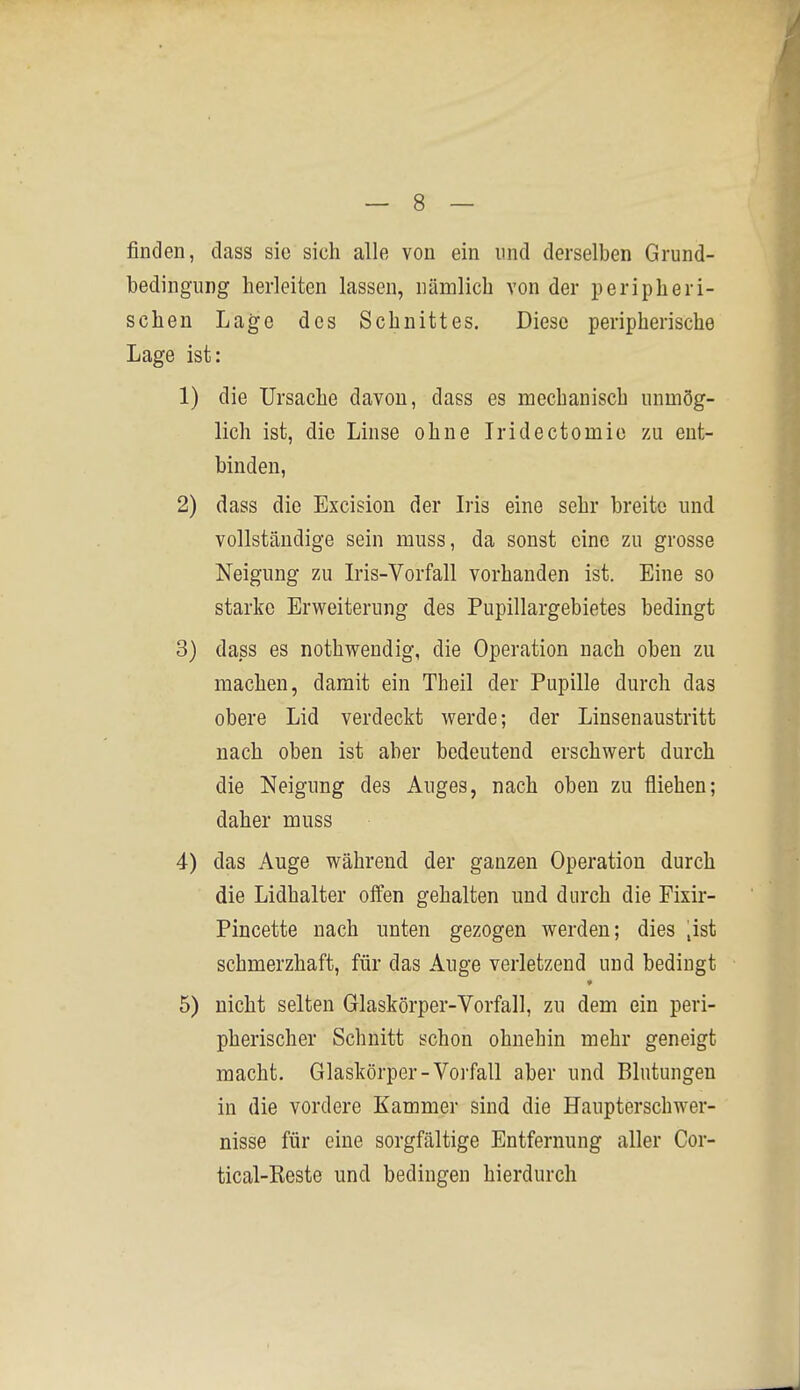 finden, dass sie sich alle von ein und derselben Grund- bedingung herleiten lassen, nämlich von der peripheri- schen Lage des Schnittes. Diese peripherische Lage ist: 1) die Ursache davon, dass es mechanisch unmög- lich ist, die Linse ohne Iridectomie zu ent- binden, 2) dass die Excision der his eine sehr breite und vollständige sein muss, da sonst eine zu grosse Neigung zu Lis-Vorfall vorhanden ist. Eine so starke Erweiterung des Pupillargebietes bedingt 3) dass es nothwendig, die Operation nach oben zu machen, damit ein Theil der Pupille durch das obere Lid verdeckt werde; der Linsenaustritt nach oben ist aber bedeutend erschwert durch die Neigung des Auges, nach oben zu fliehen; daher muss 4) das Auge während der ganzen Operation durch die Lidhalter offen gehalten und durch die Fixir- Pincette nach unten gezogen werden; dies ,ist schmerzhaft, für das Auge verletzend und bedingt 5) nicht selten Glaskörper-Vorfall, zu dem ein peri- pherischer Schnitt schon ohnehin mehr geneigt macht. Glaskörper-Vorfall aber und Blutungen in die vordere Kammer sind die Haupterschwer- nisse für eine sorgfältige Entfernung aller Cor- tical-Reste und bedingen hierdurch