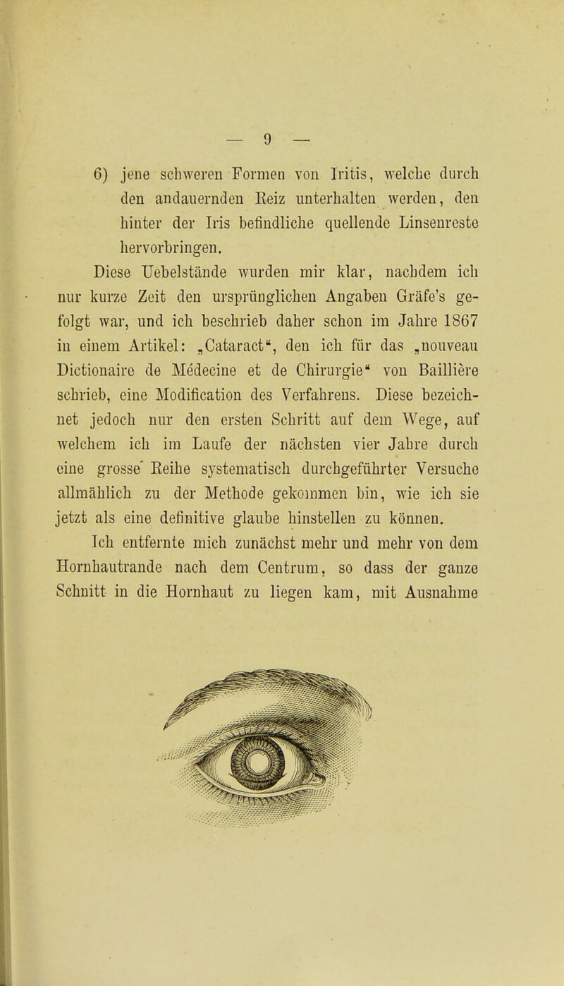6) jene schweren Formen von Iritis, welche durch den andauernden Eeiz unterhalten werden, den hinter der Iris befindliche quellende Linsenreste hervorbringen. Diese Uebelstände wurden mir klar, nachdem ich nur kurze Zeit den ursprünglichen Angaben Gräfe's ge- folgt war, und ich beschrieb daher schon im Jahre 1867 in einem Artikel: „Cataract, den ich für das „nouveau Dictionairc de Medecine et de Chirurgie* von Bailliere schrieb, eine Modification des Verfahrens. Diese bezeich- net jedoch nur den ersten Schritt auf dem Wege, auf welchem ich im Laufe der nächsten vier Jahre durch eine grosse' Keihe systematisch durchgeführter Versuche allmählich zu der Methode gekommen bin, wie ich sie jetzt als eine definitive glaube hinstellen zu können. Ich entfernte mich zunächst mehr und mehr von dem Hornhautrande nach dem Centrum, so dass der ganze Schnitt in die Hornhaut zu liegen kam, mit Ausnahme