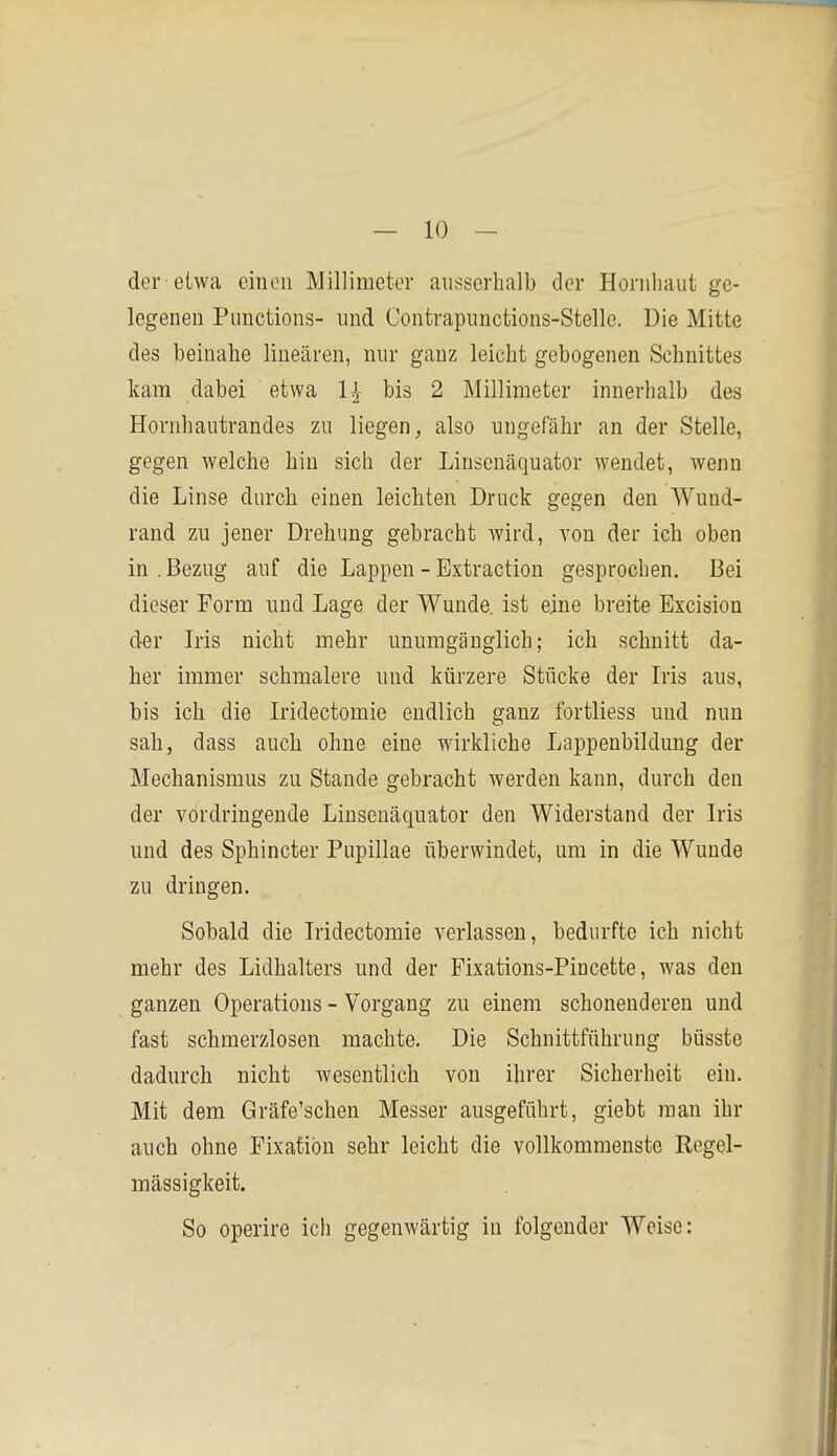 der etwa einen Millimeter ausserhalb der Hornliaut ge- legenen Functions- und Contrapunctions-Stellc. Die Mitte des beinahe linearen, nur ganz leicht gebogenen Schnittes kam dabei etwa 1^- bis 2 Millimeter innerhalb des Hornhautrandes zu liegen, also ungefähr an der Stelle, gegen welche hin sich der Liuscnäquator wendet, wenn die Linse durch einen leichten Druck gegen den Wund- rand zu jener Drehung gebracht wird, von der ich oben in .Bezug auf die Lappen - Extraction gesprochen. Bei dieser Form und Lage der Wunde, ist eine breite Excision der Iris nicht mehr unumgänglich; ich schnitt da- her immer schmalere und kürzere Stücke der Iris aus, bis ich die Iridectomio endlich ganz fortliess und nun sah, dass auch ohne eine wirkliche Lappenbildung der Mechanismus zu Stande gebracht werden kann, durch den der vordringende Linsenäquator den Widerstand der Iris und des Sphincter Fupillae überwindet, um in die Wunde zu dringen. Sobald die Iridectomie verlassen, bedurfte ich nicht mehr des Lidhalters und der Fixations-Pincette, was den ganzen Operations - Vorgang zu einem schonenderen und fast schmerzlosen machte. Die Schnittführung büsste dadurch nicht wesentlich von ihrer Sicherheit ein. Mit dem Gräfe'schen Messer ausgeführt, giebt man ihr auch ohne Fixation sehr leicht die vollkommenste Regel- mässigkeit. So operire ich gegenwärtig in folgender Weise: