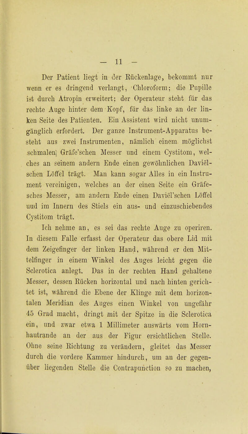 Der Patient liegt in der Kückenlage, bekommt nur wenn er es dringend verlangt, Chloroform; die Pupille ist durch Atropin erweitert; der Operateur steht für das rechte Auge hinter dem Kopf, für das linke an der lin- ken Seite des Patienten. Ein Assistent wird nicht unum- gänglich erfordert. Der ganze Instrument-Apparatus be- steht aus zwei Instrumenten, nämlich einem, möglichst schmalen; Gräfe'schen Messer und einem Cystitom, wel- ches an seinem andern Ende einen gewöhnlichen Daviel- schen Löffel trägt. Man kann sogar Alles in ein Instru- ment vereinigen, welches an der einen Seite ein Gräfe- sches Messer, am andern Ende einen Daviel'schen Löffel uud im Innern des Stiels ein aus- und einzuschiebendes Cystitom trägt. Ich nehme an, es sei das rechte Auge zu operiren. In diesem Falle erfasst der Operateur das obere Lid mit dem Zeigefinger der linken Hand, während er den Mit- telfinger in einem Winkel des Auges leicht gegen die Sclerotica anlegt. Das in der rechten Hand gehaltene Messer, dessen Eücken horizontal und nach hinten gerich- tet ist, während die Ebene der Klinge mit dem horizon- talen Meridian des Auges einen Winkel von ungefähr 45 Grad macht, dringt mit der Spitze in die Sclerotica ein, und zwar etwa 1 Millimeter auswärts vom Horn- hautrande an der aus der Figur ersichtlichen Stelle. Ohne seine Eichtung zu verändern, gleitet das Messer durch die vordere Kammer hindurch, um an der gegen- über liegenden Stelle die Contrapunctiou so zu machen,