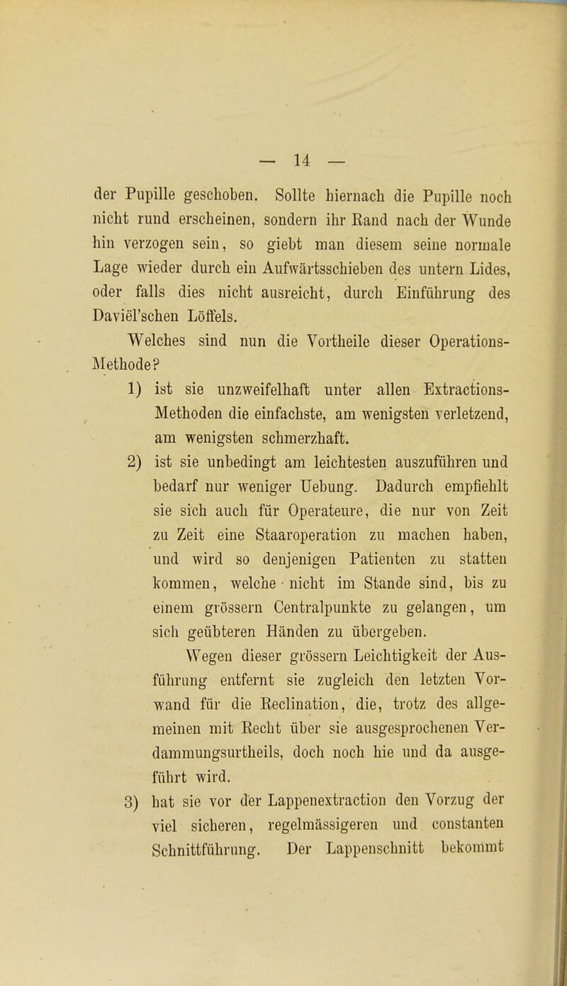 der Pupille geschoben. Sollte hiernach die Pupille noch nicht rund erscheinen, sondern ihr Rand nach der Wunde hin verzogen sein, so giebt man diesem seine normale Lage wieder durch ein Aufwärtsschieben des untern Lides, oder falls dies nicht ausreicht, durch Einführung des Daviel'schen Löffels. Welches sind nun die Vortheile dieser Operations- Methode? 1) ist sie unzweifelhaft unter allen Extractions- Methoden die einfachste, am wenigsten verletzend, am wenigsten schmerzhaft. 2) ist sie unbedingt am leichtesten auszuführen und bedarf nur weniger Uebung. Dadurch empfiehlt sie sich auch für Operateure, die nur von Zeit zu Zeit eine Staaroperation zu machen haben, und wird so denjenigen Patienten zu statten kommen, welche • nicht im Stande sind, bis zu einem grössern Centraipunkte zu gelangen, um sich geübteren Händen zu übergeben. Wegen dieser grössern Leichtigkeit der Aus- führung entfernt sie zugleich den letzten Vor- wand für die Reclination, die, trotz des allge- meinen mit Eecht über sie ausgesprochenen Ver- dammungsurtheils, doch noch hie und da ausge- führt wird. 3) hat sie vor der Lappenextractiou den Vorzug der viel sicheren, regelmässigeren und constanteu Schnittführung. Der Lappenschnitt bekommt