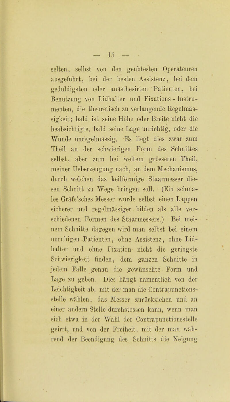 selten, selbst von den geübtesten Operateuren ausgeführt, bei der besten Assistenz, bei dem geduldigsten oder anästhesirten Patienten, bei Benutzung von Lidhalter und Fixations - Instru- menten, die theoretisch zu verlangende Regelmäs- sigkeit ; bald ist seine Höhe oder Breite nicht die beabsichtigte, bald seine Lage unrichtig, oder die Wunde unregelmässig. Es liegt dies zwar zum Theil an der schwierigen Form des Schnittes selbst, aber zum bei weitem grösseren Theil, meiner üeberzeugung nach, an dem Mechanismus, durch welchen das keilförmige Staarmesser die- sen Schnitt zu Wege bringen soll. (Ein schma- les Gräfe'sches Messer würde selbst einen Lappen sicherer und regelmässiger bilden als alle ver- schiedenen Formen des Staarmessers.) Bei mei- nem Schnitte dagegen wird man selbst bei einem unruhigen Patienten, ohne Assistenz, ohne Lid- halter und ohne Fixation nicht die geringste Schwierigkeit finden, dem ganzen Schnitte in jedem Falle genau die gewünschte Form und Lage zu geben. Dies hängt namentlich von der Leichtigkeit ab, mit der man die Contrapunctions- stelle wählen, das Messer zurückziehen und an einer andern Stelle durchstosscn kann, wenn man sich etwa in der Wahl der Contrapunctionsstelle geirrt, und von der Freiheit, mit der man wäh- rend der Beendigung des Schnitts die Neigung