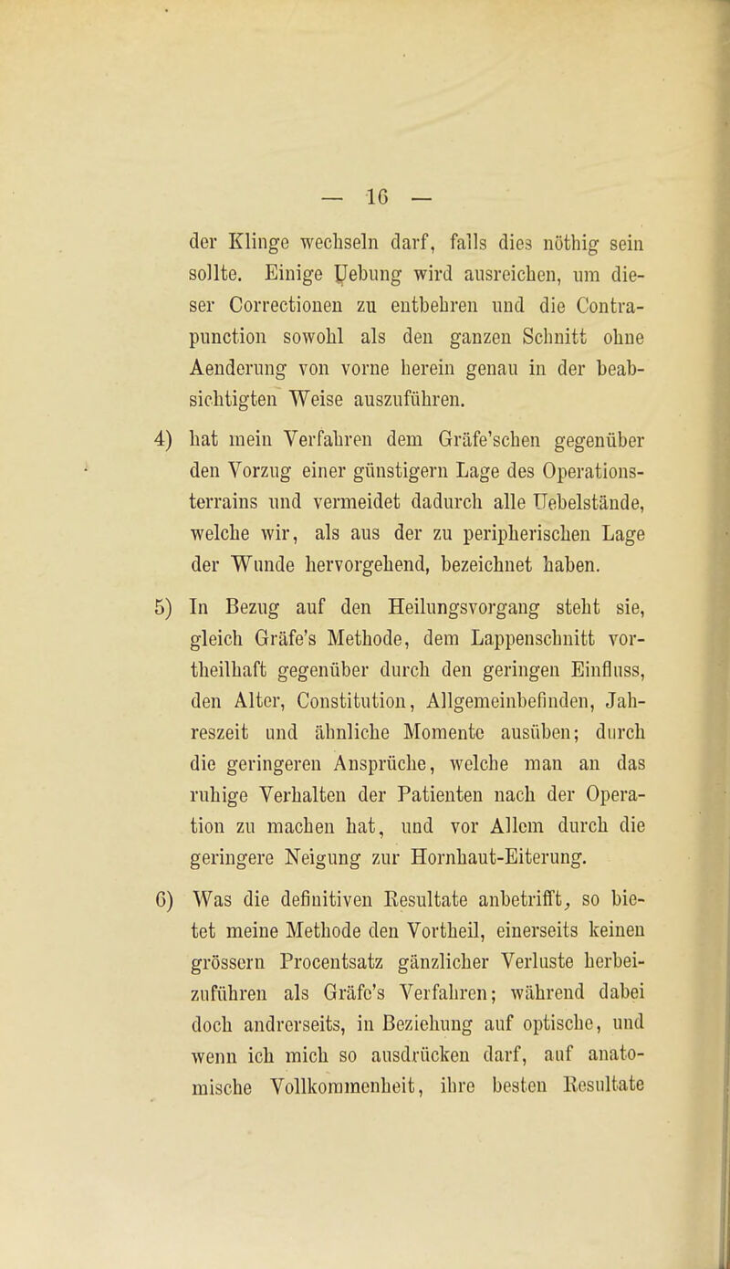der Klinge wechseln darf, falls dies nöthig sein sollte. Einige IJebung wird ausreichen, um die- ser Correctioneu zu entbehren und die Contra- punction sowohl als den ganzen Schnitt ohne Aenderung von vorne herein genau in der beab- sichtigten Weise auszuführen. 4) hat mein Verfahren dem Gräfe'schen gegenüber den Vorzug einer günstigem Lage des Operations- terrains und vermeidet dadurch alle Uebelstände, welche wir, als aus der zu peripherischen Lage der Wunde hervorgehend, bezeichnet haben. 5) Li Bezug auf den Heilungsvorgang steht sie, gleich Gräfe's Methode, dem Lappenschnitt vor- theilhaft gegenüber durch den geringen Einfluss, den Alter, Constitution, Allgemeinbefinden, Jah- reszeit und ähnliche Momente ausüben; durch die geringeren Ansprüche, welche man an das ruhige Verhalten der Patienten nach der Opera- tion zu machen hat, und vor Allem durch die geringere Neigung zur Hornhaut-Eiterung. G) Was die definitiven Resultate anbetrifft^ so bie- tet meine Methode den Vortheil, einerseits keinen grössern Procentsatz gänzlicher Verluste herbei- zuführen als Gräfe's Verfahren; während dabei doch andrerseits, in Beziehung auf optische, und wenn ich mich so ausdrücken darf, auf anato- mische Vollkommenheit, ihre besten Resultate
