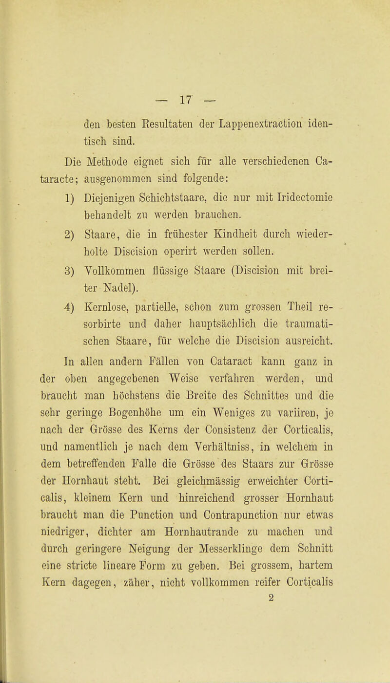 den besten Resultaten der Lappenextraction iden- tisch sind. Die Methode eignet sich für alle verschiedenen Ca- taracte; ausgenommen sind folgende: 1) Diejenigen Schichtstaare, die nur mit Iridectomie behandelt zu werden brauchen. 2) Staare, die in frühester Kindheit durch wieder- holte Discision operirt werden sollen. 3) Vollkommen flüssige Staare (Discision mit brei- ter Nadel). 4) Kernlose, partielle, schon zum grossen Theil re- sorbirte und daher hauptsächlich die traumati- schen Staare, für welche die Discision ausreicht. In allen andern Fällen von Cataract kann ganz in der oben angegebenen Weise verfahren werden, und braucht man höchstens die Breite des Schnittes und die sehr geringe Bogenhöhe um ein Weniges zu variiren, je nach der Grösse des Kerns der Consistenz der Corticalis, und namentlich je nach dem Verhältniss, in welchem in dem betreffenden Falle die Grösse des Staars zur Grösse der Hornhaut steht. Bei gleichmässig erweichter Corti- calis, kleinem Kern und hinreichend grosser Hornhaut braucht man die Function und Contrapunction nur etwas niedriger, dichter am Hornhautrande zu machen und durch geringere Neigung der Messerklinge dem Schnitt eine stricte lineare Form zu geben. Bei grossem, hartem Kern dagegen, zäher, nicht vollkommen reifer Corticalis 2