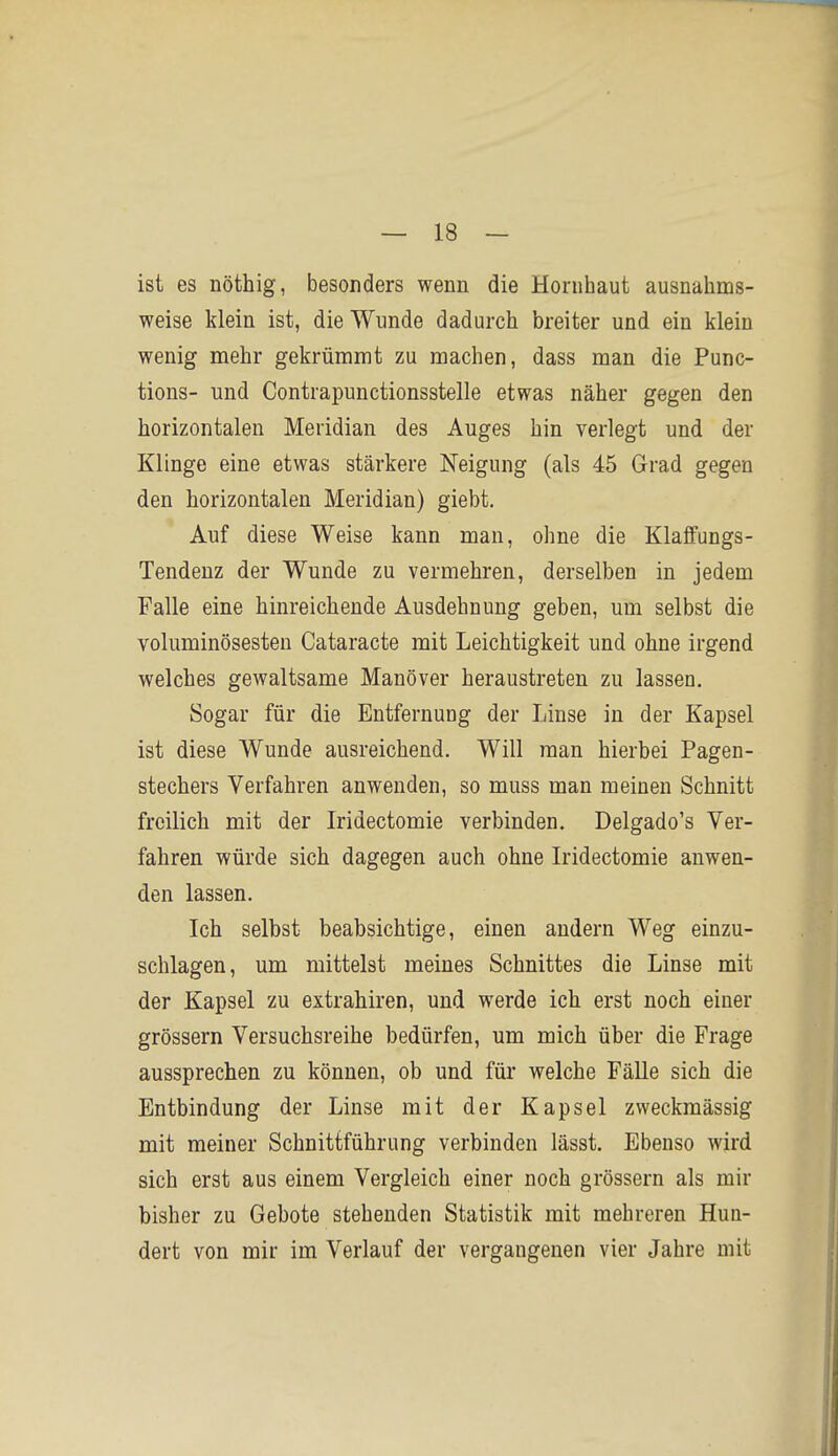 ist es nöthig, besonders wenn die Hornhaut ausnahms- weise klein ist, die Wunde dadurch breiter und ein klein wenig mehr gekrümmt zu machen, dass man die Func- tions- und Contrapunctionsstelle etwas näher gegen den horizontalen Meridian des Auges hin verlegt und der Klinge eine etwas stärkere Neigung (als 45 Grad gegen den horizontalen Meridian) giebt. Auf diese Weise kann man, ohne die Klalfungs- Tendenz der Wunde zu vermehren, derselben in jedem Falle eine hinreichende Ausdehnung geben, um selbst die voluminösesten Cataracte mit Leichtigkeit und ohne irgend welches gewaltsame Manöver heraustreten zu lassen. Sogar für die Entfernung der Linse in der Kapsel ist diese Wunde ausreichend. Will man hierbei Pagen- stechers Verfahren anwenden, so muss man meinen Schnitt freilich mit der Iridectomie verbinden. Delgado's Ver- fahren würde sich dagegen auch ohne Iridectomie auwen- den lassen. Ich selbst beabsichtige, einen andern Weg einzu- schlagen, um mittelst meines Schnittes die Linse mit der Kapsel zu extrahiren, und werde ich erst noch einer grössern Versuchsreihe bedürfen, um mich über die Frage aussprechen zu können, ob und für welche Fälle sich die Entbindung der Linse mit der Kapsel zweckmässig mit meiner Schnittführung verbinden lässt. Ebenso wird sich erst aus einem Vergleich einer noch grössern als mir bisher zu Gebote stehenden Statistik mit mehreren Hun- dert von mir im Verlauf der vergangenen vier Jahre mit