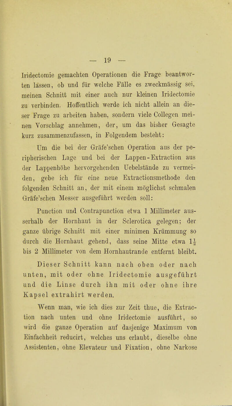 Iridectoraie gemachten Operationen die Frage beantwor- ten lassen, ob und für welche Fälle es zweckmässig sei, meinen Schnitt mit einer auch nur kleinen Iridectoraie zu verbinden. Hoffentlich werde ich nicht allein an die- ser Frage zu arbeiten haben, sondern viele Collegen mei- nen Vorschlag annehmen, der, um das bisher Gesagte kurz zusammenzufassen, in Folgendem besteht: Um die bei der Gräfe'schen Operation ans der pe- ripherischen Lage und bei der Lappen-Extraction aus der Lappenhöhe hervorgehenden Uebelstände zu vermei- den, gebe ich für eine neue Extractiousmethode den folgenden Schnitt an, der mit einem möglichst schmalen Gräfe'schen Messer ausgeführt werden soll: Function und Contrapunction etwa 1 Millimeter aus- serhalb der Hornhaut in der Sclerotica gelegen; der ganze übrige Schnitt mit einer minimen Krümmung so durch die Hornhaut gehend, dass seine Mitte etwa 1^ bis 2 Millimeter von dem Hornhautrande entfernt bleibt. Dieser Schnitt kann nach oben oder nach unten, mit oder ohne Iridectoraie ausgeführt und die Linse durch ihn mit oder ohne ihre Kapsel extrahirt werden. Wenn man, wie ich dies zur Zeit thue, die Extrac- tion nach unten und ohne Iridectoraie ausführt, so wird die ganze Operation auf dasjenige Maxiraum von Einfachheit reducirt, welches uns erlaubt, dieselbe ohne Assistenten, ohne Elevateur und Fixation, ohne Narkose