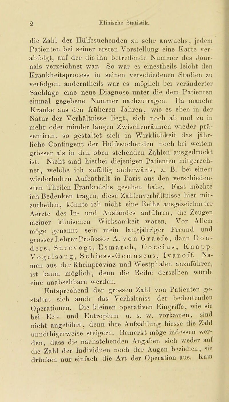 die Zahl der Hülfesuchenden zu sehr anwuchs, jedem Patienten bei seiner ersten Vorstellung eine Karte ver- abfolgt, auf der die ihn betrelfendc Nummer des Jour- nals verzeichnet war. So war es einestheils leicht den Krankheitsprocess in seinen verschiedenen Stadien zu verfolgen, anderntheils war es möglich bei veränderter Sachlage eine neue Diagnose unter die dem Patienten einmal gegebene Nummer nachzutragen. Da manche Kranke aus den früheren Jahren, wie es eben in der Natur der Verhältnisse liegt, sich noch ab und zu in mehr oder minder langen Zwischenräumen wieder prä- sentiren, so gestaltet sich in Wirklichkeit das jähr- liche Contingent der Hülfesuchenden noch bei weitem grösser als in den oben stehenden Zahlen ausgedrückt ist. Nicht sind hierbei diejenigen Patienten mitgerech- net, welche ich zufällig anderwärts, z. B. bei einem wiederholten Aufenthalt in Paris aus den verschieden- sten Theilen Frankreichs gesehen habe. Fast möchte ich Bedenken tragen, diese Zahlenverhältnisse hier mit- zuthellen, könnte ich nicht eine lieihe ausgezeichneter Aerzte des In- und Auslandes anführen, die Zeugen meiner klinischen Wirksamkeit waren. Vor Allem möge genannt sein mein langjähriger Freund und grosser Lehrer Professor A. von Graefe, dann Don- ders, Sneevogt, Esmarch, Ooccius, Knapp, Vogelsang, S ch ies s-G e m u s eus, Ivanoff. Na- men aus der Rheinprovinz und Westphalen anzuführen, ist kaum möglich, denn die Reihe derselben würde eine unabsehbare werden. Entsprechend der grossen Zahl von Patienten ge- staltet sich auch das Verhältniss der bedeutenden Operationen, Die kleinen operativen Eingriffe, wie sie bei Ec- und Entropium u. s. w. vorkamen, sind nicht angeführt, denn ihre Aufzählung hiesse die Zahl unnölhigerweise steigern. Bemerkt möge indessen wer- den, dass die nachstehenden Angaben sich weder auf die Zahl der Individuen noch der Augen beziehen, sie drücken nur einfach die Art der Operation aus. Kam