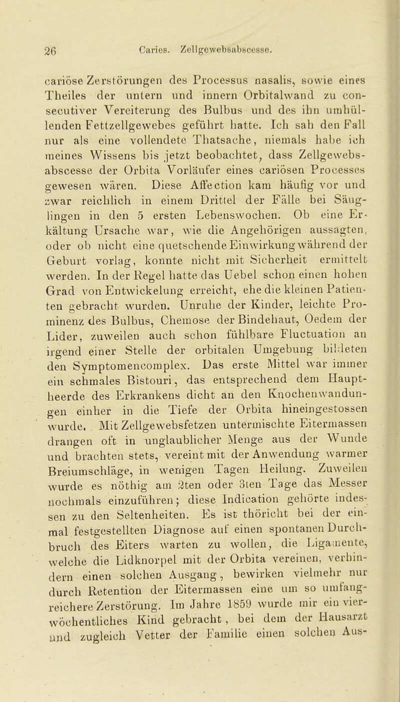 cai'iöse Zerstörungen des Processus nasalis, sowie eines Theiles der untern und innern Orbitalwand zu con- secutiver Vereiterung des Bulbus und des ihn umhül- lenden Fettzellgewebes geführt hatte. Ich sah den Fall nur als eine vollendete Thatsache, niemals habe ich meines Wissens bis jetzt beobachtet, dass Zellgewebs- abscesse der Orbita Vorläufer eines cariÖsen Processes gewesen wären. Diese AfFection kam häufig vor und zwar reichHch in einem Drittel der Fälle bei Säug- lingen in den 5 ersten Lebenswocheu. Ob eine FjV- kältung Ursache war, wie die Angehörigen aussagten, oder ob nicht eine quetschende Einwirkung während der Geburt vorlag, konnte nicht mit Sicherheit ermittelt werden. In der Regel hatte das Uebel schon einen hohen Grad von Entwickelung erreicht, ehe die kleinen Patien- ten gebracht wurden. Unruhe der Kinder, leichte Pro- minenz des Bulbus, Chemose der Bindehaut, Oedem der Lider, zuweilen auch schon fühlbare Fluctuatioii an irgend einer Stelle der orbitalen Umgebung bildeten den Symptomencomplex. Das erste Mittel war immer ein schmales Bistouri, das entsprechend dem Haupt- heerde des Erkrankens dicht an den Knochenwandun- gen einher in die Tiefe der Orbita hineingestossen wurde. Mit Zellgewebsfetzen untermischte Eitermassen drangen oft in unglaublicher Menge aus der Wunde und brachten stets, vereint mit der Anwendung warmer Breiumschläge, in wenigen Tagen Heilung. Zuweilen wurde es nöthig am 2ten oder oien Tage das Messer nochmals einzuführen; diese Indication gehörte indes- sen zu den Seltenheiten. Es ist thöricht bei der ein- mal festgestellten Diagnose auf einen spontanen Durch- bruch des Eiters warten zu wollen, die Liga;ueute, welche die Lidknorpel mit der Orbita vereinen, verhin- dern einen solchen Ausgang, bewirken vielmehr nur durch Retentiou der Eitermassen eine um so umfang- reichere Zerstörung, Im Jahre 1859 wurde mir ein vier- wöchentliches Kind gebracht, bei dem der Hausarzt und zugleich Vetter der Famihe einen solchen Aus-