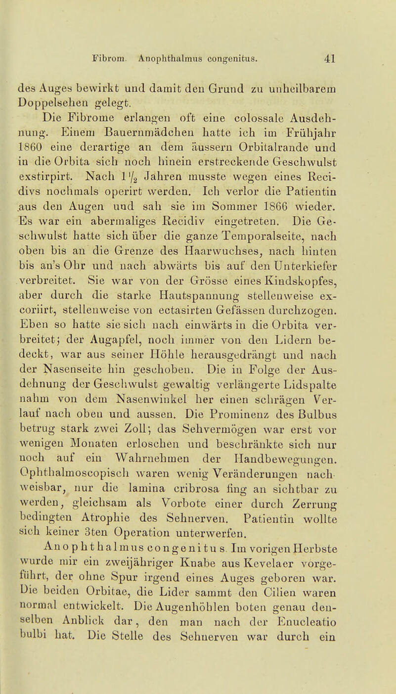 des Auges bewirkt und damit den Grund zu unheilbarem Doppelsellen gelegt. Die Fibrome erlangen oft eine colossale Ausdeh- nung. P^inem Bauernmädchen hatte ich im Frühjahr 1860 eine derartige an dem äussern Orbitalrande und in die Orbita sich noch hinein erstreckende Geschwulst exstirpirt. Nach l'^ Jahren musste wegen eines Reci- divs nochmals operirt werden. Ich verlor die Patientin .aus den Augen und sah sie im Sommer 1866 wieder. Es war ein abermaliges Recidiv eingetreten. Die Ge- schwulst hatte sich über die ganze Temporalseite, nach oben bis an die Grenze des Haarwuchses, nach hinten bis an's Ohr und nach abwärts bis auf den Unterkiefer verbreitet. Sie war von der Grösse eines Kindskopfes, aber durch die starke Hautspannung stellenweise ex- coriirt, stellenweise von ectasirteu Gefässen durchzogen. Eben so hatte sie sich nach einwärts in die Orbita ver- breitet j der Augapfel, noch immer von den Lidern be- deckt, war aus seiner Höhle herausgedrängt und nach der Nasenseite hin geschoben. Die in Folge der Aus- dehnung der Geschwulst gewaltig verlängerte Lidspalte nahm von dem Nasenwinkel her einen schrägen Ver- lauf nach oben und aussen. Die Prominenz des Bulbus betrug stark zwei Zoll; das Sehvermögen war erst vor wenigen Monaten erloschen und beschränkte sich nur noch auf ein Wahrnehmen der Handbewegungen. Ophthalmoscopisch waren wenig Veränderungen nach- weisbar, nur die lamina cribrosa fing an sichtbar zu werden, gleichsam als Vorbote einer durch Zerrung bedingten Atrophie des Sehnerven. Patientin wollte sich keiner 3ten Operation unterwerfen. An Ophthal muscongenituslm vorigen Herbste wurde mir ein zweijähriger Knabe aus Kevelaer vorge- führt, der ohne Spur irgend eines Auges geboren war. Die beiden Orbitae, die Lider sammt den Cilien waren normal entwickelt. Die Augenhöhlen boten genau den- selben Anblick dar, den man nach der Enucleatio bulbi hat. Die Stelle des Sehnerven war durch ein