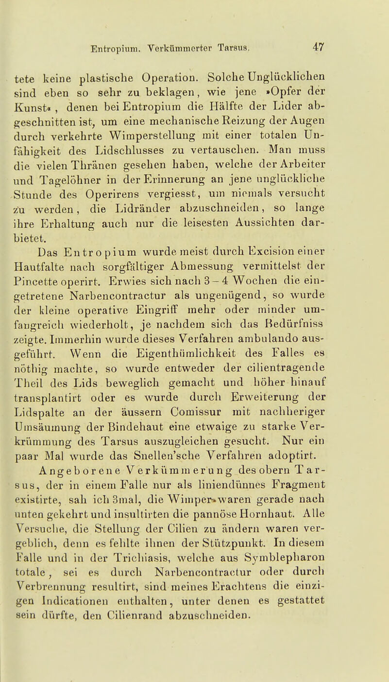 tete keine plastische Operation. Solche Unglückliclien sind eben so sehr zu beklagen, wie jene »Opfer der Kunst« , denen bei Entropium die Hälfte der Lider ab- geschnitten ist, um eine mechanische Reizung der Augen durch verkehrte Wimperstellung mit einer totalen Un- fähigkeit des Lidschlusses zu vertauschen. Man muss die vielen Thränen gesehen haben, welche der Arbeiter und Tagelöhner in der Erinnerung an jene unglückliche Stunde des Operirens vergiesst, um niemals versucht zu werden, die Lidränder abzuschneiden, so lange ihre Erhaltung auch nur die leisesten Aussichten dar- bietet. Das Entropium wurde meist durch Excision einer Hautfalte nach sorgfältiger Abmessung vermittelst der Pincette operirt. Erwies sich nach 3-4 Wochen die ein- getretene Narbencontractur als ungenügend, so wurde der kleine operative Eingriff mehr oder minder um- fangreich wiederholt, je nachdem sich das Bedürfniss zeigte. Immerhin wurde dieses Verfahren ambulando aus- geführt. Wenn die Eigenthiimlichkeit des Falles es nöthig machte, so wurde entweder der cilientragende Theil des Lids beweghch gemacht und höher hinauf transplantirt oder es wurde durch Erweiterung der Lidspalte an der äussern Comissur mit nachheriger Umsäumung der Bindehaut eine etwaige zu starke Ver- krümmung des Tarsus auszugleichen gesucht. Nur ein paar Mal wurde das Snellen'sche Verfahren adoptirt. Angeborene Verkürainerung des obern Tar- sus, der in einem Falle nur als liniendünnes Fragment existirte, sah ich 3mal, die WimperT.waren gerade nach unten gekehrt und insultirten die pannöse Hornhaut. Alle Versuche, die Stellung der Cilien zu ändern waren ver- geblich, denn es fehlte ihnen der Stützpunkt. In diesem Falle und in der Trichiasis, welche aus Symblepharon totale, sei es durch Narbencontractur oder durch Verbrennung resultirt, sind meines Erachtens die einzi- gen Indicationen enthalten, unter denen es gestattet sein dürfte, den Cilienrand abzusclmeiden.