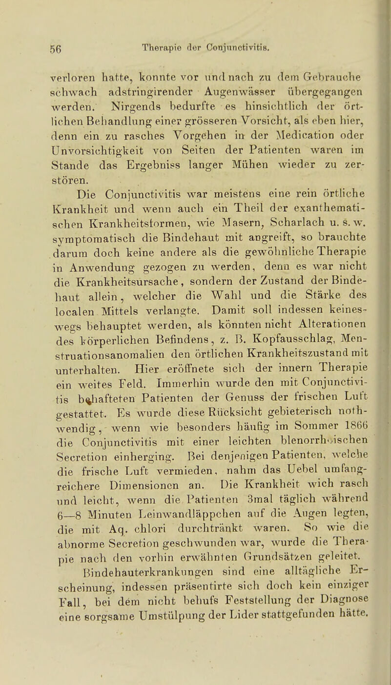 verloren hatte, konnte vor und nach zu dem Gebrauche schw^ach adstringirender Augenwässer übergegangen v^^erden. Nirgends bedurfte es hinsichtlich der ört- lichen Beiiandhing einer grösseren Vorsicht, als eben hier, denn ein zu rasches Vorgehen in der Medication oder Unvorsichtigkeit von Seiten der Patienten waren im Stande das Ergebniss langer Mühen wieder zu zer- stören. Die Conjunctivitis war meistens eine rein örtliche Krankheit und wenn auch ein Theil der exanthemati- schen Krankheitstormen, wie Masern, Scharlach u. s. w. symptomatisch die Bindehaut mit angreift, so brauchte darum doch keine andere als die gewöhnliche Therapie in Anwendung gezogen zu werden, denn es war nicht die Krankheitsursache, sondern der Zustand der Binde- haut allein, welcher die Wahl und die Stärke des localen Mittels verlangte. Damit soll indessen keines- wegs behauptet werden, als könnten nicht Alterationen des körperhchen Befindens, z. B. Kopfausschlag, Men- struationsanoraahen den örthchen Krankheitszustand mit unterhalten. Hier eröffnete sich der innern Therapie ein weites Feld. Immerhin wurde den mit Conjunctivi- tis b%hafteten Patienten der Genuss der frischen Luft gestattet. Es wurde diese Rücksicht gebieterisch noth- wendig, wenn wie besonders häufig im Sommer 1866 die Conjunctivitis mit einer leichten blenorrh-.ischen Secretion einherging. Bei denjenigen Patienten, welche die frische Luft vermieden, nahm das Uebel umfang- reichere Dimensionen an. Die Krankheit wich rasch und leicht, wenn die Patienten 3mal täglich während 6—8 Minuten Leinwandläppchen auf die Augen legten, die mit Aq. chlori durchtränkt waren. So wie die abnorme Secretion geschwunden war, wurde die Thera- pie nach den vorbin erwähnten Grundsätzen geleitet. Bindehauterkranknngen sind eine alltägliche Er- scheinung, indessen präsentirte sich doch kein einziger Fall, bei dem nicht behufs Feststellung der Diagnose eine sorgsame Umstülpung der Lider stattgefunden hätte.