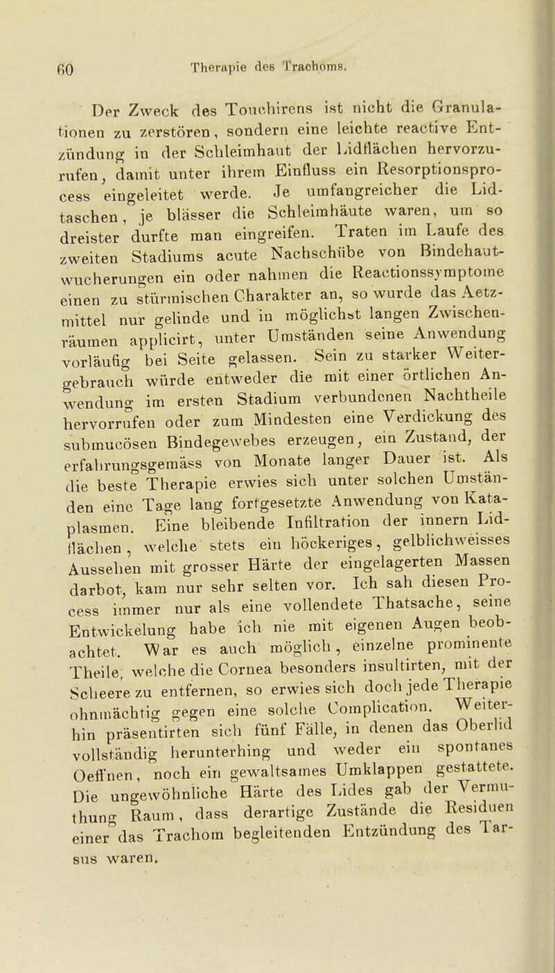 Der Zweck des ToncViirens ist nicht die Granula- tionen zu zerstören, sondern eine leichte reactive Ent- zündung in der Schleimhaut der Lidflächen hervorzu- rufen, damit unter ihrem Einfluss ein Resorptionspro- cess eingeleitet werde. Je umfangreicher die Lid- taschen, je blässer die Schleimhäute waren, um so dreister durfte man eingreifen. Traten im Laufe des zweiten Stadiums acute Nachschübe von Bindehaut- wucherungen ein oder nahmen die Reactionssjmptome einen zu stürmischen Charakter an, so wurde das Aetz- mittel nur gehnde und in möghchst langen Zwischen- räumen applicirt, unter Umständen seine Anwendung vorläufig bei Seite gelassen. Sein zu starker Weiter- gebrauch würde entweder die mit einer örtlichen An- wendung im ersten Stadium verbundenen Nachtheile hervorrufen oder zum Mindesten eine Verdickung des submucösen Bindegewebes erzeugen, ein Zustand, der erfahrungsgemäss von Monate langer Dauer ist. Als die beste Therapie erwies sich unter solchen Umstän- den eine Tage lang fortgesetzte Anwendung von Kata- plasmen Eine bleibende Infiltration der innern Lid- flächen , welche stets ein höckeriges, gelbHchweisses Aussehen mit grosser Härte der eingelagerten Massen darbot, kam nur sehr selten vor. Ich sah diesen Pro- cess immer nur als eine vollendete Thatsache, seine EntWickelung habe ich nie mit eigenen Augen beob- achtet. War es auch möglich, einzelne prominente Theile, welche die Cornea besonders insultirten, mit der Scheere zu entfernen, so erwies sich doch jede Therapie ohnmächtig gegen eine solche Complication. Weiter- hin präsentirten sich fünf Fälle, in denen das Oberlid vollständig herunterhing und weder ein spontanes Oeffnen, noch ein gewaltsames Umklappen gestattete. Die ungewöhnliche Härte des Lides gab der Vermu- thung Raum, dass derartige Zustände die Residuen einer das Trachom begleitenden Entzündung des Tar- sus waren.