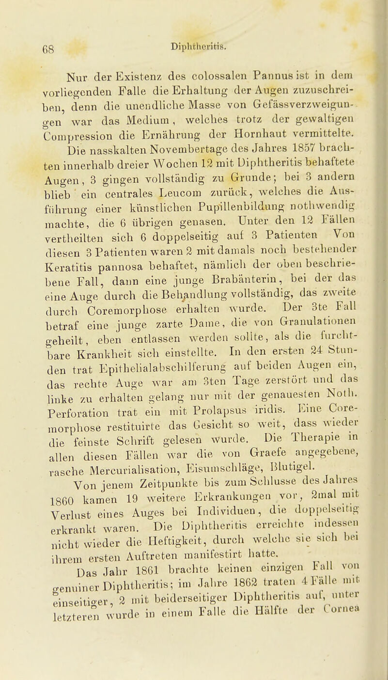 Nur der Existenz des colossalen Pannus ist in dem vorliegenden Falle die Erhaltung der Augen zuzuschrei- ben, denn die unendliche Masse von Gefässverzweigun- gen war das Medium, welches trotz der gewaltigen Compression die Ernährung der Hornhaut vermittelte. Die nasskalten Novembertage des Jahres 1857 brach- ten innerhalb dreier Wochen 12 mit Diphtheritis behaftete Augen, 3 gingen vollständig zu Grunde; bei 3 andern bheb ' ein centrales Leucom zurück, welches die Aus- führung einer künstlichen Pupillenbildung nothwendig machte, die 6 übrigen genasen. Unter den 12 Fällen vertheilten sich 6 doppelseitig auf 3 Patienten Von diesen 3 Patienten waren 2 mit damals noch beblehender Keratitis pannosa behaftet, nämlich der oben beschrie- bene Fall, dann eine junge Brabänterin, bei der das eine Auge durch die Behandlung vollständig, das zweite durch Coremorphose erhalten wurde. Der 3te Fall betraf eine junge zarte Dame, die von Granulationen geheilt, eben entlassen werden sollte, als die furcht- bare Krankheit sich einstellte. In den ersten 24 Stun- den trat Epithelialabschilferung auf beiden Augen ein, das rechte Auge war am 3tcn Tage zerstört und das linke zu erhalten gelang nur mit der genauesten Noth. Perforation trat ein mit Prolapsus iridis. Eine Core- morphose restituirte das Gesicht so weit, dass wieder die feinste Schrift gelesen wurde. Die Therapie in allen diesen Fällen war die von Graefe angegebene, rasche Mercuriahsation, Eisumschläge, Blutigel. Von jenem Zeitpunkte bis zum Schlüsse des Jahres 1860 kamen 19 weitere Erkrankungen vor, 2mal mit Verlust eines Auges bei Individuen, die doppelseitig erkrankt waren. Die Diphtheritis erreicditc indessen nicht wieder die Heftigkeit, durch welche sie sich bei ihrem ersten Auftreten manifestirt hatte. Das Jahr 1861 brachte keinen einzigen tall von genuiner Diphtheritis; im Jahre 1862 traten 4 Fälle m.t Jinseitioer, 2 mit beiderseitiger Diphtheritis aul, unter letztere^ wurde in einem Falle die Hälfte der Cornea