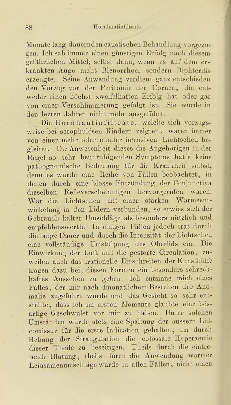 Monate lang dauernden caustischen Behandlung vorgezo- gen. Ich sah immer einen giiustigen Erfolg nach diesem gefährhchen Mittel, selbst dann, wenn es auf dem er- krankten Auge nicht ßlenorrhoe, sondern Diphteritis erzeugte. Seine Anwendung verdient ganz entschieden den Vorzug vor der Peritomie der Cornea, die ent- w^eder einen höchst zweifelhaften Erfolg hat oder gar von einer Verschlimmerung gefolgt ist. Sie wurde in den lezten Jahren nicht mehr ausgeführt. Die Horuhautinfiltrate, welche sich vorzugs- weise bei scrophulösen Kindern zeigten , waren immer von einer mehr oder minder intensiven Lichtscheu be- gleitet. Die Anwesenheit dieses die Angehörigen in der Regel so sehr beunruhigenden Symptoms hatte keine patliognomische Bedeutung für die Krankheit selbst, denn es wurde eine Reihe von Fällen beobachtet, in denen durch eine blosse Entzündung der Conjuuctiva dieselben Reflexerscheinungen hervorgerufen waren. War die Lichtscheu mit einer starken Wärmeent- wickelung in den Lidern verbunden, so erwies sich der Gebrauch kalter Umschläge als besonders nützhch und empfehlenswerth. In einigen Fällen jedoch trat durch die lange Dauer und durch die Intensität der Lichtscheu eine vollständige ümstülpung des Oberlids ein. Die Einwirkung der Luft und die gestörte Circulation, zu- weilen auch das irationelle Einschreiten der Kunsthülfe tragen dazu bei, diesen Formen ein besonders schreck- haftes Aussehen zu geben, Ich entsinne mich eines Falles, der mir nach 4monatlichem Bestehen der Ano- malie zugeführt wurde und das Gesicht so sehr ent- stellte, dass ich im ersten Momente glaubte eine bös- artige Geschwulst vor mir zu haben. Unter solchen Umständen wurde stets eine Spaltung der äussern Lid- comissur für die erste Indication gehalten, um durch Hebung der Strangulation die colossale Ilyperaemie dieser Theile zu beseitigen. Theils durch die eintre- tende Blutung, theils durch die Anwendung warmer Leinsamenumschläge wurde in allen Fällen, nicht einen