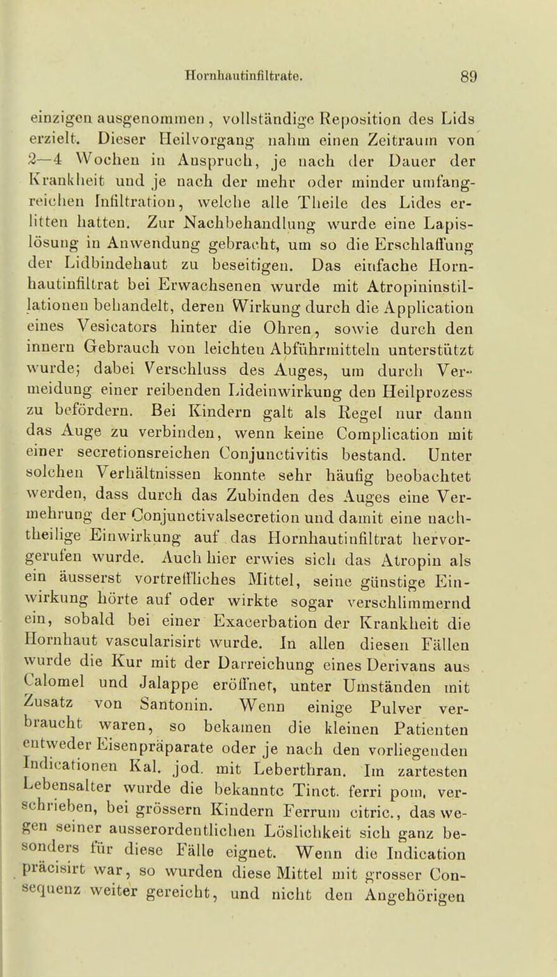 einzigen ausgenommen , vollständige Reposition des Lids erzielt. Dieser Fleilvorgaug nahm einen Zeitraum von 2—4 VVoehen in Anspruch, je nach der Dauer der Krankheit und je nach der mehr oder minder umfang- reichen rnfiltration, welche alle Theile des Lides er- litten hatten. Zur Nachbehandlung wurde eine Lapis- lösung in Auwendung gebracht, um so die Erschlaffung der Lidbindehaut zu beseitigen. Das einfache Horn- hautinfilLrat bei Erwachsenen wurde mit Atropininstil- lationeu behandelt, deren Wirkung durch die Apphcation eines Vesicators hinter die Ohren, sowie durch den innern Gebrauch von leichten Abführmitteln unterstiitzt wurde; dabei Verschluss des Auges, um durch Ver- meidung einer reibenden Lideinwirkung den Heilprozess zu befördern. Bei Kindern galt als Regel nur dann das Auge zu verbinden, wenn keine Complication mit einer secretionsreichen Conjunctivitis bestand. Unter solchen Verhältnissen konnte sehr häufig beobachtet werden, dass durch das Zubinden des Auges eine Ver- mehrung der Conjunctivalsecretion und damit eine nach- theilige Einwirkung auf das Hornhautinfiltrat hervor- gerufen wurde. Auch hier erwies sich das Atropiu als ein äusserst vortreffliches Mittel, seine günstise Ein- Wirkung hörte auf oder wirkte sogar verschlimmernd ein, sobald bei einer Exacerbation der Krankheit die Hornhaut vascularisirt wurde. In allen diesen Fällen wurde die Kur mit der Darreichung eines Derivans aus Calomel und Jalappe eröffnet, unter Umständen mit Zusatz von Santonin. Wenn einige Pulver ver- braucht waren, so bekamen die kleinen Patienten entweder Eisenpräparate oder je nach den vorUegeuden Indicationen Kai. jod. mit Leberthran. Im zartesten Lebensalter wurde die bekannte Tinct. ferri pom. ver- schrieben, bei grössern Kindern Ferrum citric, das we- gen seiner ausserordenthchen Löslichkeit sich ganz be- sonders für diese Fälle eignet. Wenn die Indication präcisirt war, so wurden diese Mittel mit grosser Con- sequenz weiter gereicht, und nicht den Angehörigen