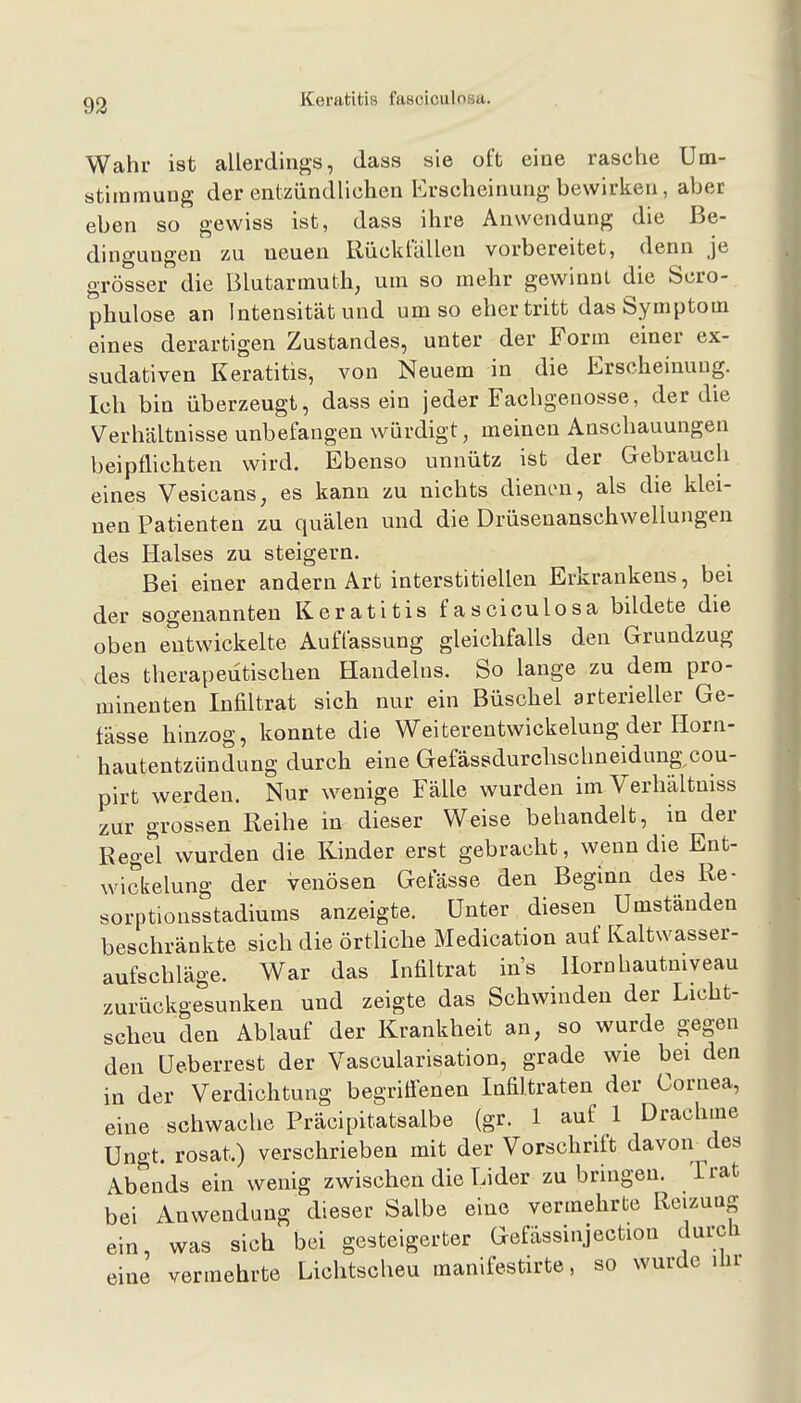 93 Keratitis fasciculosa. Wahr ist allerdings, dass sie oft eine rasche Um- stimmuug der entzündlichen Erscheinung bewirken, aber eben so gewiss ist, dass ihre Anwendung die Be- dingungen zu neuen Eücktallen vorbereitet, denn je grösser die Blutarmuth, um so mehr gewinnt die Scro- phulose an Intensität und umso eher tritt das Symptom eines derartigen Zustandes, unter der Form einer ex- sudativen Keratitis, von Neuem in die Erscheinung. Ich bin überzeugt, dass ein jeder Fachgenosse, der die Verhältnisse unbefangen würdigt, meinen Anschauungen beipflichten wird. Ebenso unnütz ist der Gebrauch eines Vesicans, es kann zu nichts dienen, als die klei- nen Patienten zu quälen und die Drüsenanschwellungen des Halses zu steigern. Bei einer andern Art interstitiellen Erkrankeus, bei der sogenannten Keratitis fasciculosa bildete die oben entwickelte Auffassung gleichfalls den Grundzug des therapeutischen Handelns. So lange zu dem pro- minenten Infiltrat sich nur ein Büschel arterieller Ge- fässe hinzog, konnte die Weiterentwickelung der Horn- hautentzündung durch eine Gefässdurclischneidung^cou- pirt werden. Nur wenige Fälle wurden im Verhältuiss zur grossen Reihe in dieser Weise behandelt, in der Regel wurden die Kinder erst gebracht, wenn die Ent- wickelung der venösen Gefässe den Beginn des Re- sorptionsstadiums anzeigte. Unter diesen Umständen beschränkte sich die örtliche Medication auf Kaltwasser- aufschläge. War das Infiltrat ins Hornhautniveau zurückgesunken und zeigte das Schwinden der Licht- scheu den Ablauf der Krankheit an, so wurde gegen den Ueberrest der Vascularisation, grade wie bei den in der Verdichtung begriffenen Infiltraten der Cornea, eine schwache Präcipitatsalbe (gr. 1 auf 1 Drachme Ungt. rosat.) verschrieben mit der Vorschrift davon des Abends ein wenig zwischen die Lider zu bringen. Trat bei Anwendung dieser Salbe eine vermehrte Reizung ein, was sich bei gesteigerter Gefässinjection durcli eine vermehrte Lichtscheu manifestirte, so wurde ihr