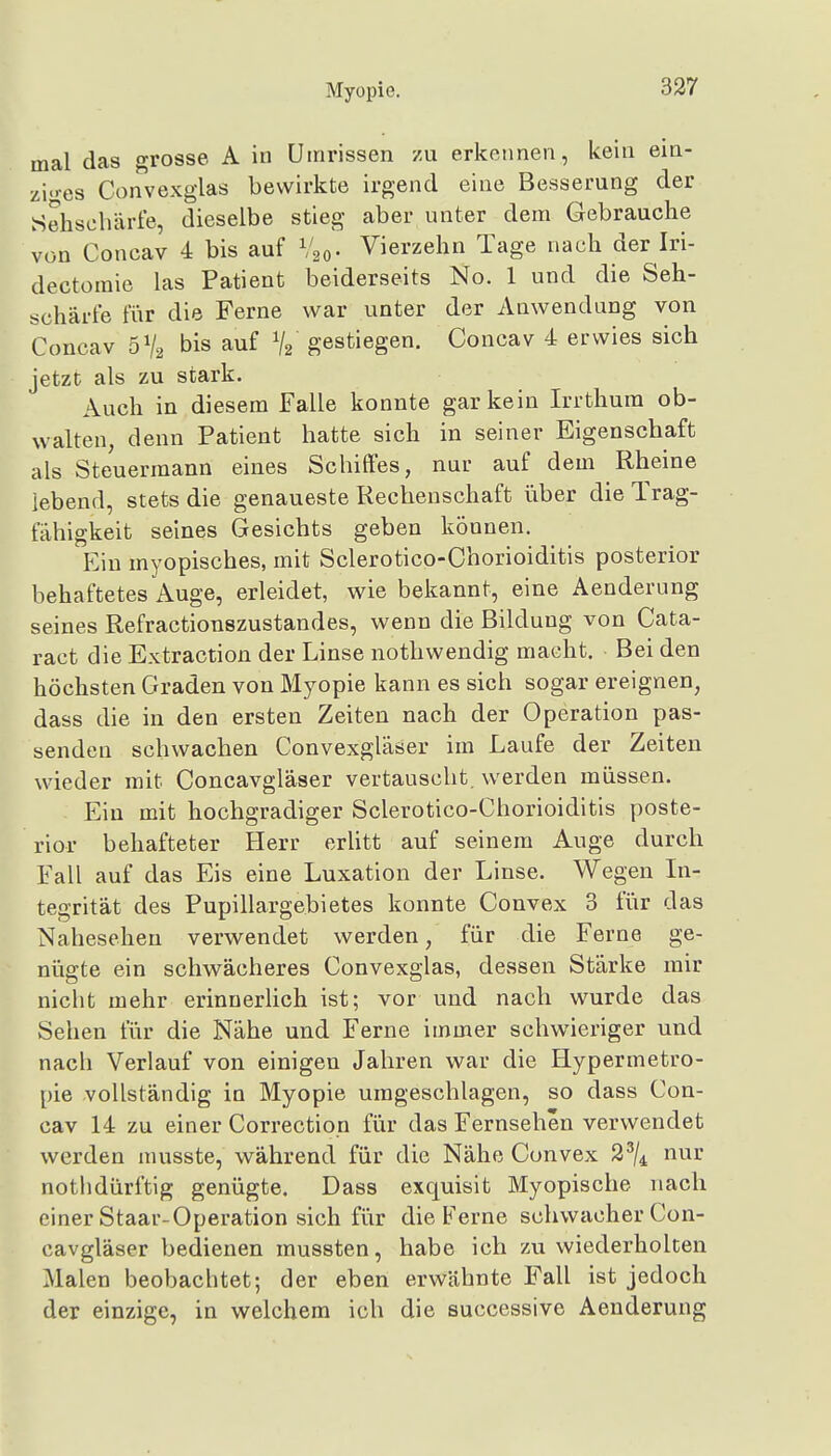 mal das grosse A in Umrissen zu erkennen, kein ein- ziges Convexglas bewirkte irgend eine Besserung der Sehschärte, dieselbe stieg aber unter dem Gebrauche von Concav 4 bis auf Vgo- Vierzehn Tage nach der Iri- dectomie las Patient beiderseits No. 1 und die Seh- schärfe tur die Ferne war unter der Anwendung von Concav 5% bis auf gestiegen. Concav 4 erwies sich jetzt als zu stark. Auch in diesem Falle konnte gar kein Irrthum ob- walten, denn Patient hatte sich in seiner Eigenschaft als Steuermann eines Schiffes, nur auf dem Rheine lebend, stets die genaueste Rechenschaft über die Trag- fähigkeit seines Gesichts geben können. Ein myopisches, mit Sclerotico-Chorioiditis posterior behaftetes Auge, erleidet, wie bekannt, eine Aenderung seines Refractionszustandes, wenn die Bildung von Cata- ract die Extraction der Linse nothwendig macht. Bei den höchsten Graden von Myopie kann es sich sogar ereignen, dass die in den ersten Zeiten nach der Operation pas- senden schwachen Convexgläser im Laufe der Zeiten wieder mit Concavgläser vertauscht, werden müssen. Ein mit hochgradiger Sclerotico-Chorioiditis poste- rior behafteter Herr erUtt auf seinem Auge durch Fall auf das Eis eine Luxation der Linse. Wegen In- tegrität des Pupillargebietes konnte Convex 3 fiir das Nahesehen verwendet werden, für die Ferne ge- nügte ein schwächeres Convexglas, dessen Stärke mir nicht mehr erinnerlich ist; vor und nach wurde das Sehen für die Nähe und Ferne immer schwieriger und nach Verlauf von einigen Jahren war die Hypermetro- pie vollständig in Myopie umgeschlagen, so dass Con- cav 14 zu einer Correction für das Fernsehen verwendet werden musste, während für die Nähe Convex 2^/^ nur nothdürftig genügte. Dass exquisit Myopische nach einer Staar-Operation sich für die Ferne schwacher Con- cavgläser bedienen mussten, habe ich zu wiederholten Malen beobachtet; der eben erwähnte Fall ist jedoch der einzige, in welchem ich die successive Aenderung