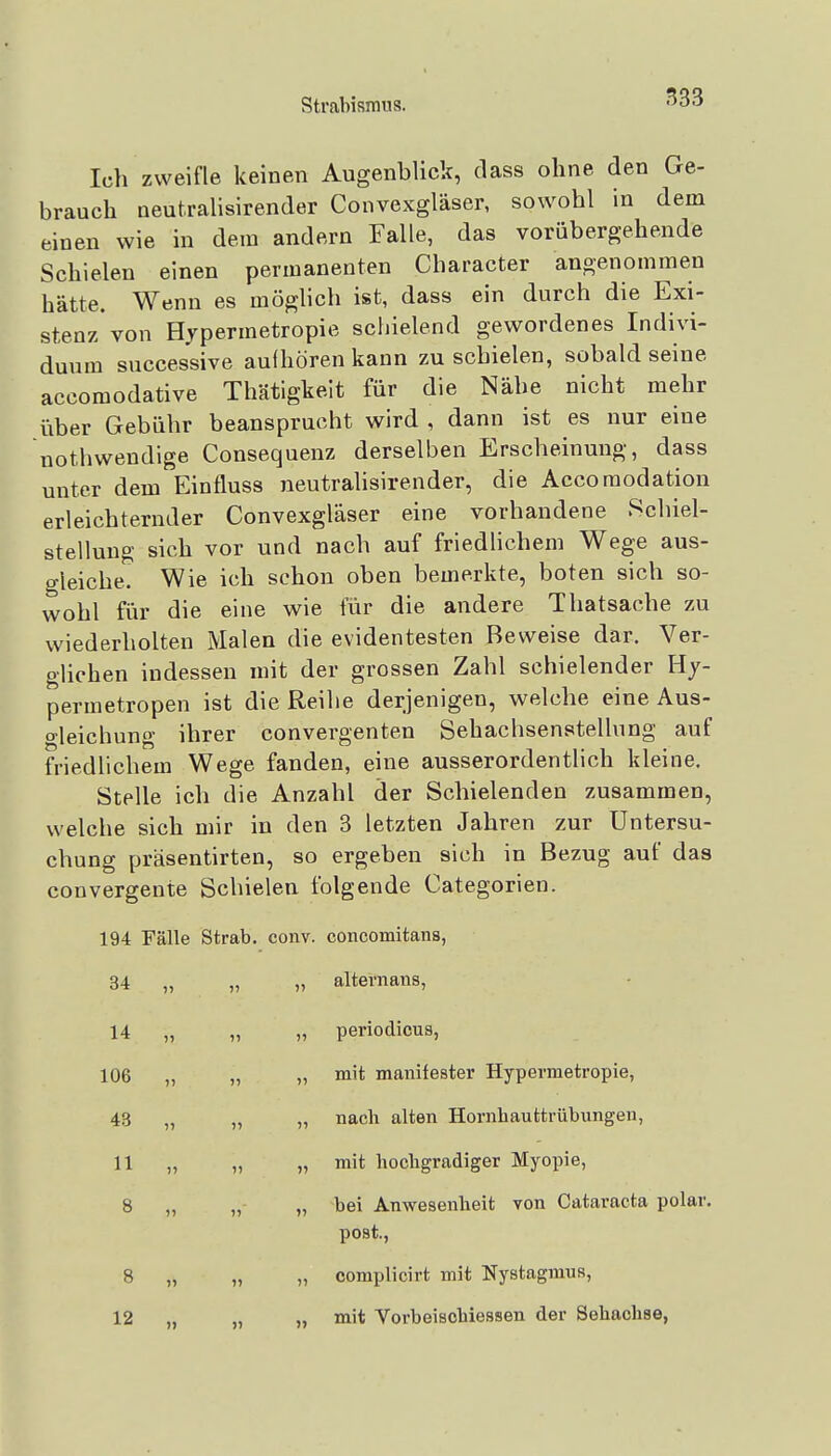 Ich zweifle keinen Augenblick, dass ohne den Ge- brauch neutralisirender Convexgläser, sowohl in dem einen wie in dem andern Falle, das vorübergehende Schielen einen permanenten Character angenommen hätte. Wenn es möglich ist, dass ein durch die Exi- stenz von Hypermetropie schielend gewordenes Indivi- duum successive aufhören kann zu schielen, sobald seine accomodative Thätigkeit für die Nähe nicht mehr über Gebühr beansprucht wird , dann ist es nur eine nothwendige Consequenz derselben Erscheinung, dass unter dem Einfluss neutralisirender, die Accomodation erleichternder Convexgläser eine vorhandene Schiel- stellung sich vor und nach auf friedhchem Wege aus- gleiche. Wie ich schon oben bemerkte, boten sich so- wohl für die eine wie für die andere Thatsache zu wiederholten Malen die evidentesten Beweise dar. Ver- glichen indessen mit der grossen Zahl schielender Hj- permetropen ist die Reihe derjenigen, welche eine Aus- o-leichung ihrer convergenten Sehachsenstellung auf friedlichem Wege fanden, eine ausserordentlich kleine. Stelle ich die Anzahl der Schielenden zusammen, welche sich mir in den 3 letzten Jahren zur Untersu- chung präsentirten, so ergeben sich in Bezug auf das convergente Schielen folgende Categorien. 194 Fälle Strab. conv. concomitans, 34 „ „ „ alternans, 14 „ „ „ periodicus, 106 „ „ „ mit manifester Hypermetropie, 43 „ „ „ nach alten Hornhauttrübungen, 11 „ „ „ mit hochgradiger Myopie, 8 „ „ „ bei Anwesenheit von Cataracta polar, post., 8 „ „ „ complicirt mit Nystagmus, 12 „ ,, „ mit Vorbeischiessen der Sehachse,