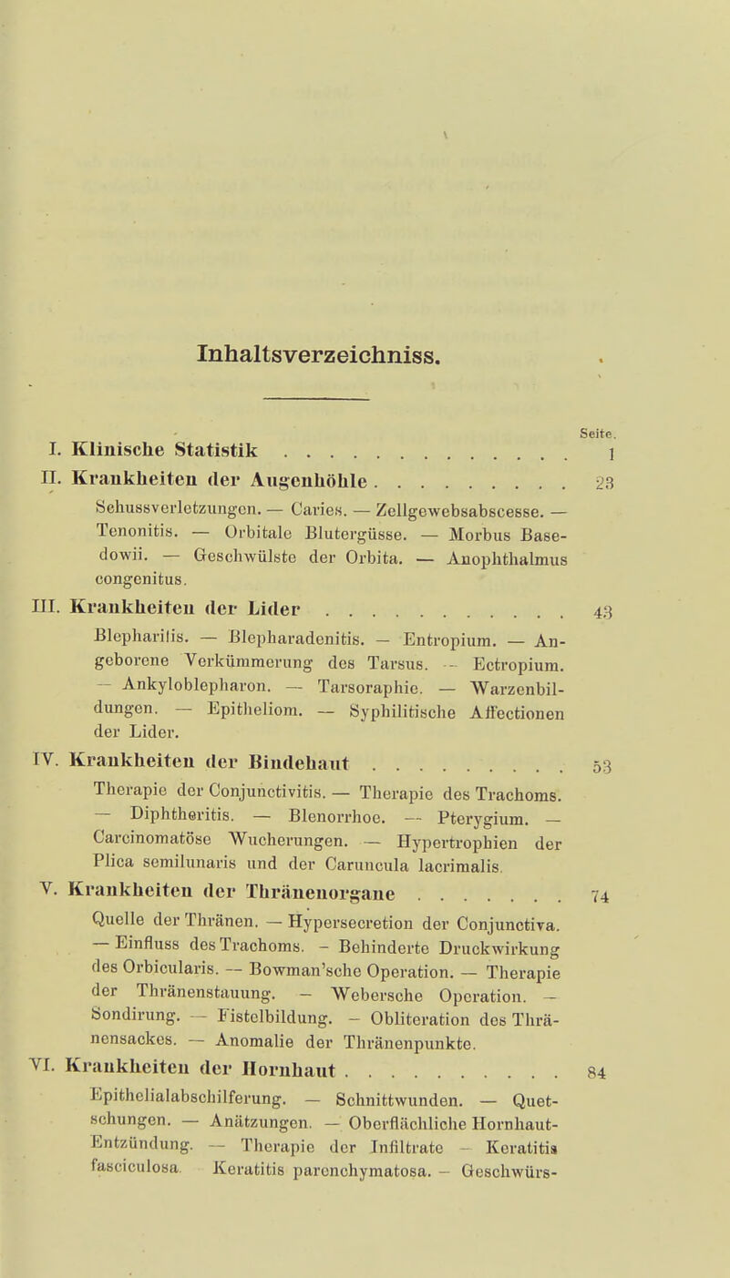 Inhaltsverzeichniss. Seite I. Klinische Statistik 1 II. Krankheiten der Angcnhöhle 2^^ Schussverletzungcn. — CarieK. — Zellgewebsabscesse. — Tenonitis. — Orbitale Blutergüsse. — Morbus Base- dowii. — Geschwülste der Orbita. — Anoplithalmus congenitus. III. Krankheiten der Lider 43 Blepharilis. — Blepharadonitis. - Entropium. — An- geborene Verkümmerung des Tarsus. - Ectropium. - Ankyloblepharon. — Tarsoraphie. — Warzenbil- dungen. — Epitheliom, — Syphilitische Atfectionen der Lider. IV. Krankheiten der Bindehant 53 Therapie der Conjunctivitis. — Therapie des Trachoms. — Diphtheritis. — Blenorrhoe. — Pterygium. — Carcinomatöse Wucherungen. — Hypertrophien der Plica semilunaris und der Caruncula lacrimalis. V. Krankheiten der Thräuenorgane 74 Quelle der Thränen. — Hypersecretion der Conjunctiva. — Einfluss des Trachoms. - Behinderte Druckwirkung des Orbicularis. — Bowman'sche Operation. — Therapie der Thränenstauung. - Webersche Operation. - Sondirung. — Fistelbildung. - Obliteration des Thrä- nensackes. — Anomalie der Thränenpunkte. VI. Krankheiten der Hornhaut 84 Epithelialabschilferung. — Schnittwunden. — Quet- schungen. — Anätzungen. — Oberflächliche Hornhaut- Entzündung. — Therapie der Infiltrate - Keratitis fasciculosa. Keratitis paronchymatosa. - Geschwürs-