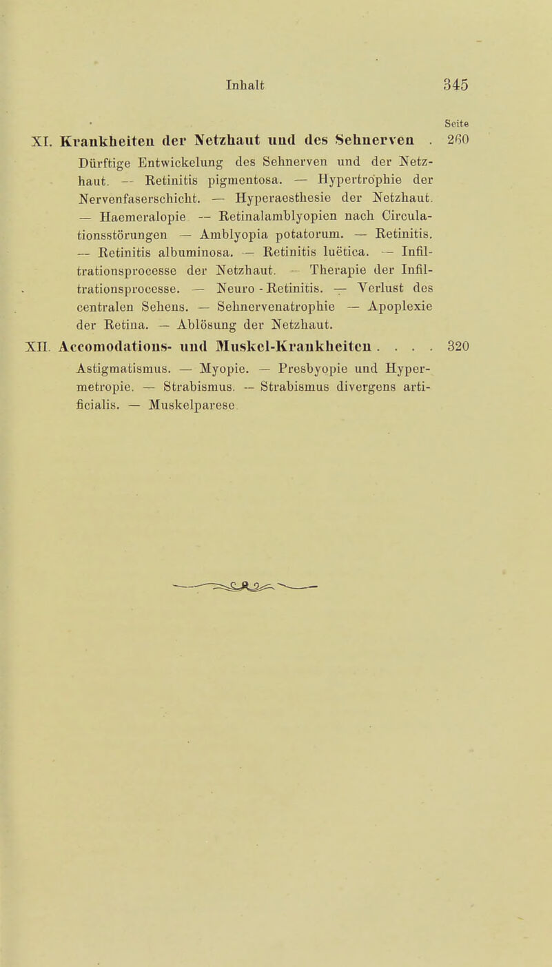 Seite XT. Krankheiteu der Netzhaut und des Sehnerven . 260 Dürftige Entwickelung des Sehnerven und der Netz- haut. — Retinitis pigmentosa. — Hypertrophie der Nervenfaserschicht. — Hyperaesthesie der Netzhaut. — Haemeralopie — Retinalamblyopien nach Circula- tionsstörungen — Amblyopia potatorum. — Retinitis. — Retinitis albuminosa. — Retinitis luetica. -- Infil- trationsprocesse der Netzhaut. -- Therapie der Infil- trationsprocesse. — Neuro - Retinitis. — Verlust des centralen Sehens. — Sehnervenatrophie — Apoplexie der Retina. — Ablösung der Netzhaut. Xn. Accomodatious- und Muskel-Krankheiten .... 320 Astigmatismus. — Myopie. — Presbyopie und Hyper- metropie. — Strabismus. — Strabismus divergens arti- ficialis. — Muskelparese.