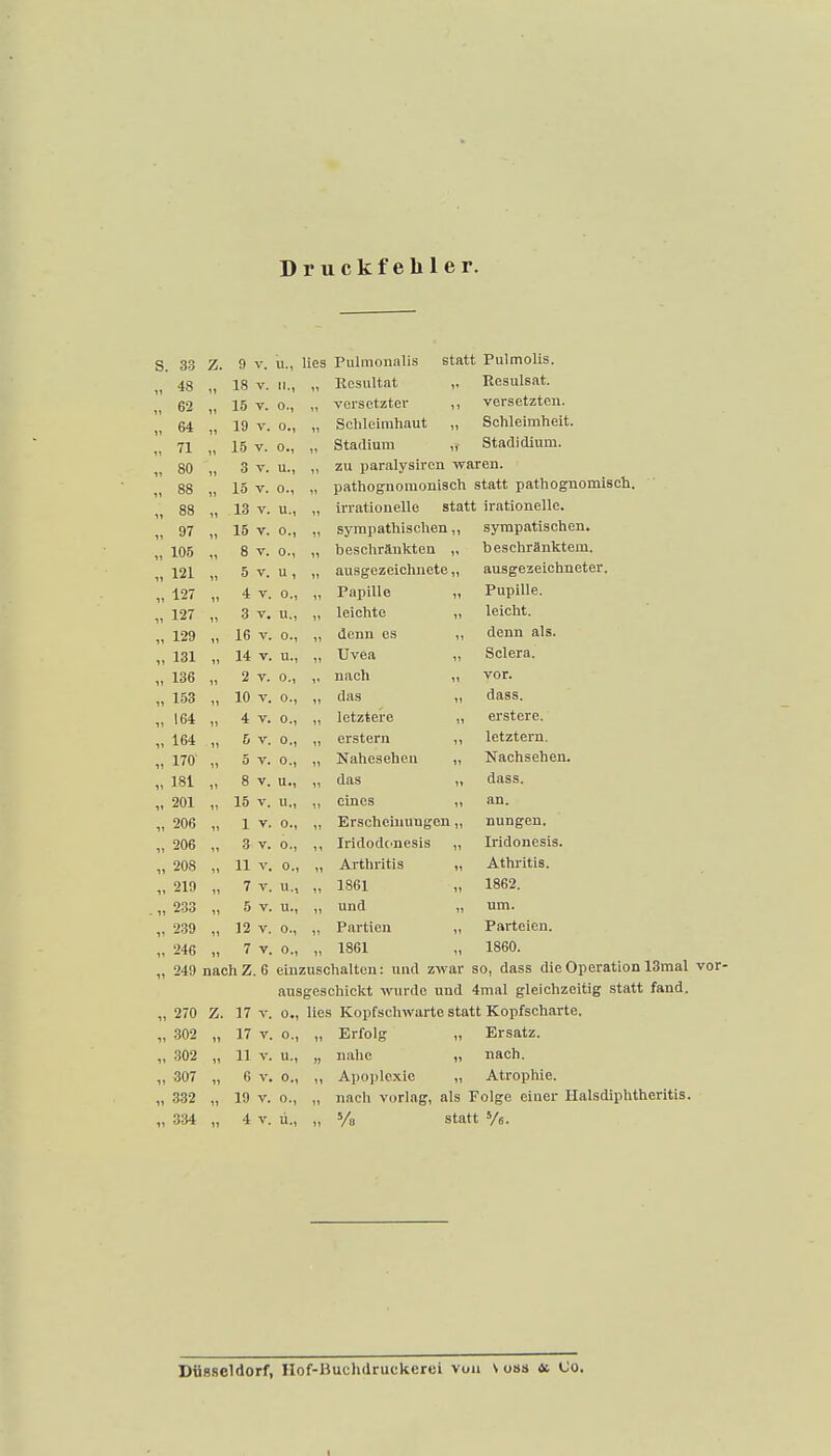 Druckfehler. s. 33 Z. 9 V. u., lieg Pulmonalis statt Pulmolis. 11 48 11 18 V. II., „ Kcsultat „ Resulsat. 11 62 11 15 V. 0-1 „ versetzter ,, versetzten. n 64 11 19 V. 0., „ Schleimhaut „ Schleimheit. 11 71 11 15 V. 0., „ Stadium „ Stadidium. 11 80 11 3 V. u., „ zu paralysiren waren. 11 88 H 15 V. 0., „ pathognomonisch statt pathognomisch. 88 » 13 V. u., „ irrationelle statt irationelle. 11 11 97 11 15 V. 0., ,, sympathischen,, sympatischen. n 105 11 8 V. 0., „ beschränkten „ beschränktem. 11 121 11 5 V. u , „ ausgezeichnete „ ausgezeichneter. 11 127 11 4 V. 0., „ Papille „ Pupille. 11 127 11 3 V. u., „ leichte „ leicht. 11 129 11 16 V. 0., „ denn es „ denn als. 131 11 14 V. u., „ Uvea „ Sclera. 11 136 11 2 V. 0., ,, nach „ vor. 11 153 10 V. 0., „ das „ dass. 11 164 11 4 V. 0-1 „ letztere „ erstere. 164 11 5 V. 0., „ erstem ,, letztern. 11 170 11 5 V. 0., „ Naheseheu „ Nachsehen. 11 181 8 V. u., „ das „ dass. 11 201 11 15 V. u., ,, eines „ an. 11 206 1 V. 0., „ Erscheinungen „ nungen. 11 206 3 V. 0., IridodC'ncsis „ Iridonesis. 11 208 11 V. 0., „ Arthritis „ Athritis. 219 11 7 V. u.. „ 1861 1862. 11 233 11 5 V. u., „ und „ um. 11 239 11 12 V. 0., ,, Partien „ Parteien. 11 246 11 7 V. 0., „ 1861 1860. 11 249 nach Z. 6 einzuschalten: und zwar so, dass die Operation ausgeschickt wurde und 4mal gleichzeitig statt fand. „ 270 Z. 17 V. 0., lies Kopfschwarte statt Kopfscharte. „ 302 „ 17 V. o., „ Erfolg „ Ersatz. „ -302 „ 11 V. u., „ nahe „ nach. ,, 307 „ 6 V. 0., ,, Apoplexie „ Atrophie. „ 332 „ 19 V. 0., „ nach vorlag, als Folge einer Halsdiphtheritis. „ 334 „ 4 V. ü., „ % statt 'A. Dttsseldorf, Hof-Buchdruckerci von \ osa et Co, I