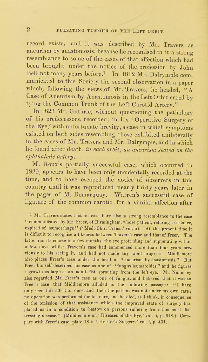 record exists, and it was described by Mr. Travers as aneurism by anastomosis, because he recognised in it a strong resemblance to some of the cases of that affection which had been brought under the notice of the profession by John Bell not many years before.^ In 1812 Mr. Dalrymple com- municated to this Society the second observation in a paper which, following the views of Mr. Travers, he headed, ''A Case of Aneurism by Anastomosis in the Left Orbit cured by tying the Common Trunk of the Left Carotid Artery. In 1823 Mr. Guthrie, without questioning the pathology of his predecessors, recorded, in his 'Operative Surgery of the Eye,' with unfortunate brevity, a case in which symptoms existed on both sides resembling those exhibited unilaterally in the cases of Mr, Travers and Mr. Dalrymple, and in which he found after death, in each orbit, an aneurism seated on the ophthalmic artery. M. Roux's partially successful case, which occurred in 1829, appears to have been only incidentally recorded at the time, and to have escaped the notice of observers in this country until it was reproduced nearly thirty years later in the pages of M. Demarquay. Warren's successful case of ligature of the common carotid for a similar affection after ^ Mr. Travers states that his case bore also a strong resemblance to the case  communicated by Mr. Freer, of Birmingham, whose patient, refusing assistance, expired of haemorrhage  (' Med.-Chir. Trans.,' vol. ii). At the present time it is difficult to recognise a likeness between Travers's case and that of Freer. The latter ran its course in a few months, the eye protruding and suppurating within a few days, whilst Travers's case had commenced more than four years pre- viously to his seeing it, and had not made any rapid progress. Middlemore also places Freer's case under the head of  aneurism by anastomosis. But Freer himself described his case as one of  fungus haematoides, and he figures a growth as large as an adult fist sprouting from the left eye. Mr. Nunneley also regarded Mr. Freer's case as one of fungus, and believed that it was to Freer's case that Middlemore alluded in the following passage:— I have only seen this affection once, and then the patient was not under my own care; no operation was performed for his cure, and he died, as I think, in consequence of the omission of that assistance which the improved state of surgery has placed us in a condition to bestow on persons suffering from this most dis- tressing disease. (Middlemore on ' Diseases of the Eye,' vol. ii, p. 618.) Com- pare with Freer's case, plate 18 in ' Ileister's Surgery,' vol. i, p. 431.