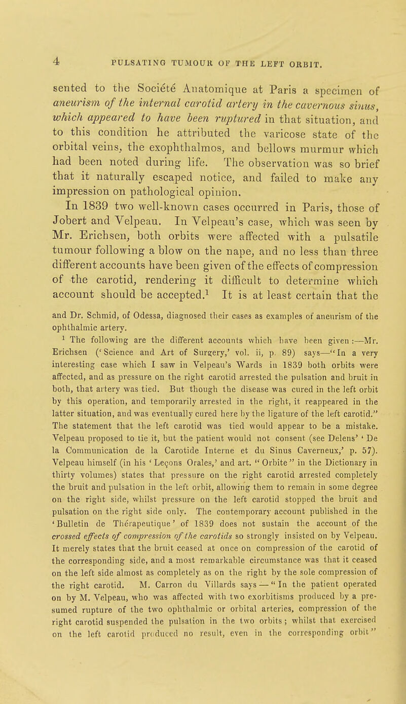 sented to the Societe Anatomique at Paris a specimen of aneurism of the internal carotid artery in the cavernous sinus, which appeared to have been ruptured in that situation, and to this condition he attributed the varicose state of the orbital veins, tlie exophthalmos, and bellows murmur which had been noted during life. The observation was so brief that it naturally escaped notice, and failed to make any impression on pathological opinion. In 1839 two well-known cases occurred in Paris, those of Jobert and Velpeau. In Velpeau's case, which was seen by Mr. Erichsen, both orbits were affected with a pulsatile tumour following a blow on the nape, and no less than three different accounts have been given of the effects of compression of the carotid, rendering it difficult to determine which account should be accepted.^ It is at least certain that the and Dr. Schmid, of Odessa, diagnosed their cases as examples of aneurism of tlie ophthalmic artery. ^ The following are the different accounts which have heen given :—Mr. Erichsen ('Science and Art of Sure;ery,' vol. ii, p. 89) says—In a very interesting case which I saw in Velpeau's Wards in 1839 both orbits were affected, and as pressure on the right carotid arrested the pulsation and bruit in both, that artery was tied. But though the disease was cured in the left orbit by this operation, and temporarily arrested in the right, it reappeared in the latter situation, and was eventually cured here by the ligature of the left carotid. The statement that the left carotid was tied would appear to be a mistake. Velpeau proposed to tie it, but the patient would not consent (see Delens' ' De la Communication de la Carotide Interne et du Sinus Caverneux,' p. 57). Velpeau himself (in his ' Lemons Orales,' and art.  Orbite in the Dictionary in thirty volumes) states that pressure on the right carotid arrested completely the bruit and pulsation in the left orbit, allowing them to remain in some degree on the right side, whilst pressure on the left carotid stopped the bruit and pulsation on the right side only. The contemporary account published in the 'Bulletin de Therapeutique' of 1839 does not sustain the account of the crossed effects of compression of the carotids so strongly insisted on by Velpeau. It merely states that the bruit ceased at once on compression of the carotid of the corresponding side, and a most remarkable circumstance was that it ceased on the left side almost as completely as on the right by the sole compression of the right carotid. M. Carron du Villards says —In the patient operated on by M. Velpeau, who was affected with two exorbitisms produced by a pre- sumed rupture of the two ophthalmic or orbital arteries, compression of the right carotid suspended the pulsation in the two orbits; whilst that exercised on the left carotid produced no result, even in the corresponding orbit