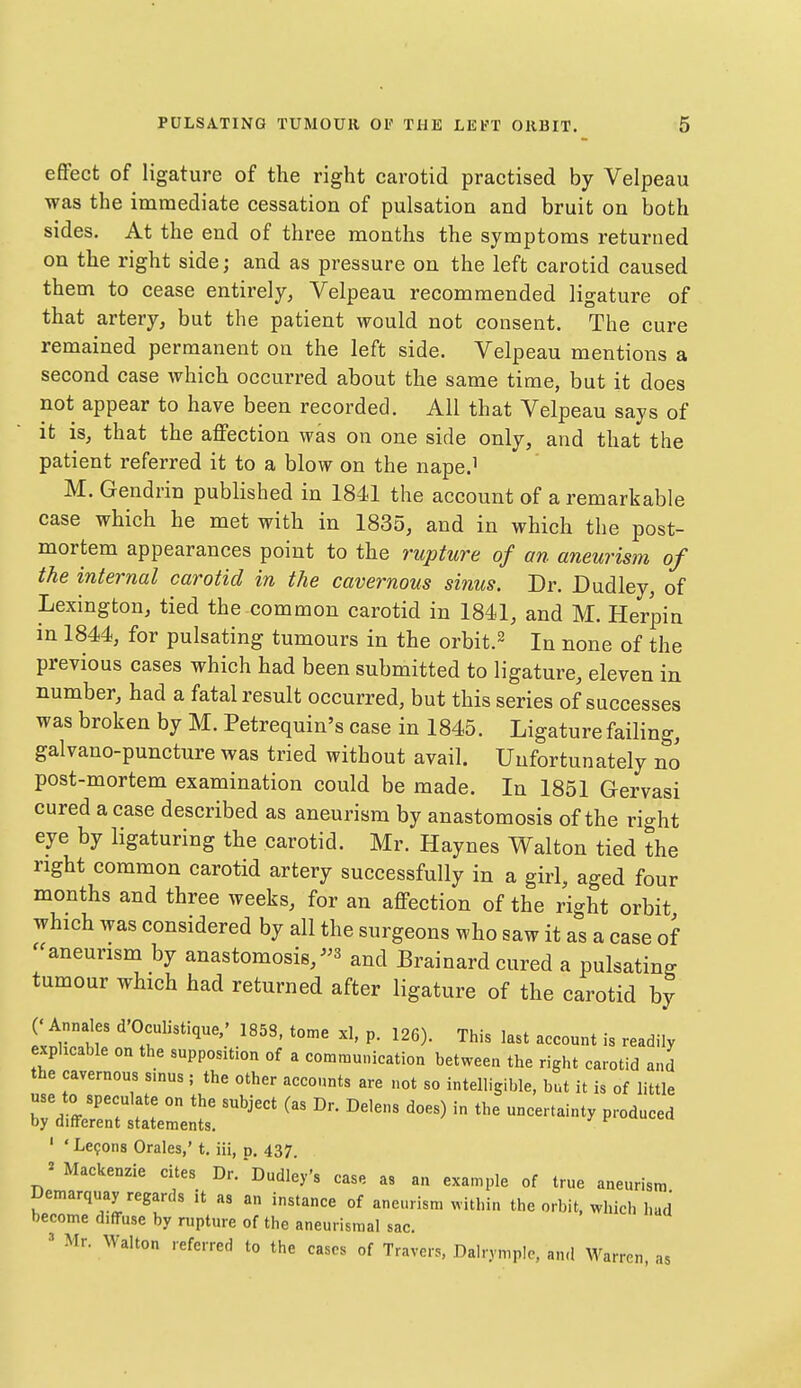 effect of ligature of the right carotid practised by Velpeau was the immediate cessation of pulsation and bruit on both sides. At the end of three months the symptoms returned on the right side; and as pressure on the left carotid caused them to cease entirely, Velpeau recommended ligature of that artery, but the patient would not consent. The cure remained permanent on the left side. Velpeau mentions a second case which occurred about the same time, but it does not appear to have been recorded. All that Velpeau says of it is, that the affection was on one side only, and that the patient referred it to a blow on the nape.^ M. Gendrin published in 18-11 the account of a remarkable case which he met with in 1835, and in which the post- mortem appearances point to the rupture of an aneurism of the internal carotid in the cavernous sinus. Dr. Dudley, of Lexington, tied the common carotid in 1841, and M. Herpin in 1844, for pulsating tumours in the orbit.^ In none of the previous cases which had been submitted to ligature, eleven in number, had a fatal result occurred, but this series of successes was broken by M. Petrequin's case in 1845. Ligature failing, galvano-puncture was tried without avail. Unfortunately no post-mortem examination could be made. In 1851 Gervasi cured a case described as aneurism by anastomosis of the right eye by ligaturing the carotid. Mr. Haynes Walton tied the right common carotid artery successfully in a girl, aged four months and three weeks, for an affection of the right orbit which was considered by all the surgeons who saw it as a case of -aneurism by anastomosis,and Brainard cured a pulsating tumour which had returned after ligature of the carotid by C Annales d'Oculistique.' 185S, tome xl, p. 126). This last account is readily explicable on the supposition of a communication between the right carotid and the cavernous s.nus ; the other accounts are not so intelligible, but it is of little use to speculate on the subject (as Dr. Delens does) in the uncertainty produced by different statements. ^ um,eu ' 'Lemons Orales,' t. iii, n. 437. ^Mackenzie cites Dr. Dudley's case as an example of true aneurism Demarquay regards it as an instance of aneurism within the orbit, which had become diffuse by rupture of the aneurismal sac. ' Mr. Walton referred to the cases of Travers, Dalrymplc. and M^arren, as