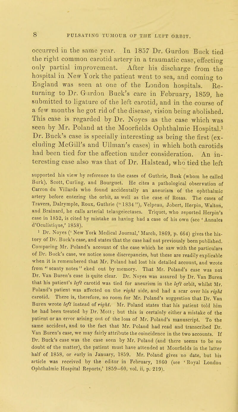 occurred in the same year. la 1857 Dr. Gurdon Buck tied the right common carotid artery in a traumatic case, eflFecting only partial improvement. After his discharge from the hospital in New York the patient went to sea, and coming to England was seen at one of the London hospitals. Re- turning to Dr. Gardon Back's care in February, 1859, he submitted to ligature of the left carotid, and in the course of a few months he got rid of the disease, vision being abolished. This case is regarded by Dr. Noyes as the case which was seen by Mr. Poland at the Moorfields Ophthalmic Hospital Dr. Buck' s case is specially interesting as being the first (ex- cluding McGill's and Ullman^s cases) in which both carotids had been tied for the affection under consideration. An in- teresting case also was that of Dr. Halstead, who tied the left supported his view by reference to the cases of Guthrie, Busk (whom be called Burk), Scott, Curling, and Bourguet. He cites a pathological observation of Carron du Villards who found accidentally an aneurism of the ophthalmic artery before entering the orbit, as well as the case of Rosas. The cases of Travers, Dalrymple, Roux, Guthrie (1834), Velpeau, Jobert, Herpin, Walton, and Brainard, he calls arterial telangeiectases. Triquet, who reported Herpin's case in 1852, is cited by mistake as having had a case of his own (see ' Annales d'Oculistique,' 1858). 1 Dr. Noyes (' New York Medical Journal,' March, 1869, p. 664) gives the his- tory of Dr. Buck's case, and states that the case had not previously been published. Comparing Mr. Poland's account of the case which he saw with the particulars of Dr. Buck's case, we notice some discrepancies, but these are readily explicable when it is remembered that Mr. Poland had lost his detailed account, and wrote from  scanty notes eked out by memory. That Mr. Poland's case was not Dr. Van Buren's case is quite clear. Dr. Noyes was assured by Dr. Van Buren that his patient's left carotid was tied for aneurism in the left orbit, whilst .Mr. Poland's patient was affected on the right side, and had a scar over his right carotid. There is, therefore, no room for Mr. Poland's suggestion that Dr. Van Buren wrote left instead of right. Mr. Poland states that his patient told him he had been treated by Dr. Mott; but this is certainly either a mistake of the patient or an error arising out of the loss of Mr. Poland's manuscript. To the same accident, and to the fact that Mr. Poland had read and transcribed Dr. Van Buren's case, we may fairly attribute the coincidence in the two accounts. If Dr. Buck's case was the case seen by Mr. Poland (and there seems to be no doubt of the matter), the patient must have attended at Moorfields in the latter half of 1858, or early in January, 1859. Mr. Poland gives no date, but his article was received by the editor in February, 1860 (see ' Royal London Ophthalmic Hospital Reports,' 1859-60, vol. ii, p. 219).