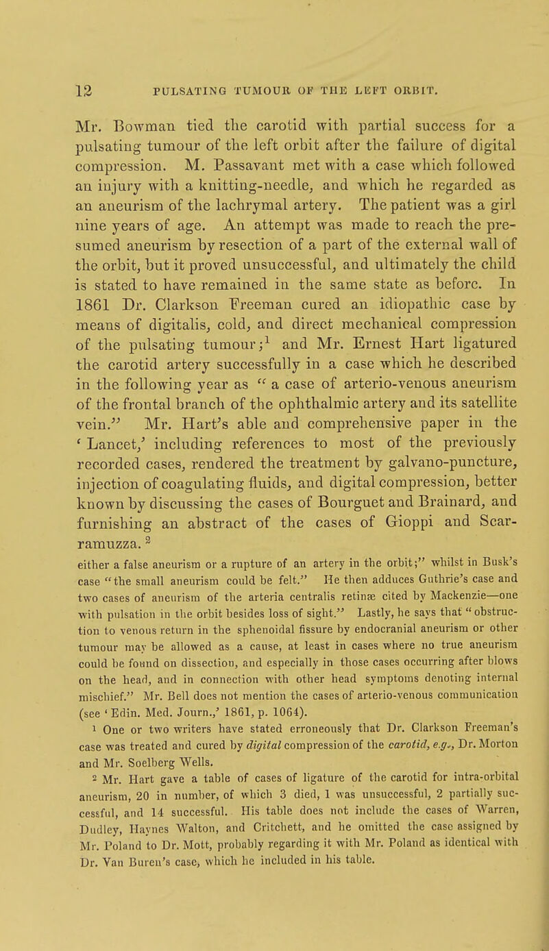 Mr. Bowman tied the carotid with partial success for a pulsating tumour of the left orbit after the failure of digital compression. M. Passavant met with a case which followed an iujury with a knitting-needle, and which he regarded as an aneurism of the lachrymal artery. The patient was a girl nine years of age. An attempt was made to reach the pre- sumed aneurism by resection of a part of the external wall of the orbit, but it proved unsuccessfal, and ultimately the child is stated to have remained in the same state as before. In 1861 Dr. Clarkson Freeman cured an idiopathic case by means of digitalis, cold, and direct mechanical compression of the pulsating tumour;^ and Mr. Ernest Hart ligatured the carotid artery successfully in a case which he described in the following year as  a case of arterio-venous aneurism of the frontal branch of the ophthalmic artery and its satellite vein. Mr. Hart's able and comprehensive paper in the ' Lancet/ including references to most of the previously recorded cases, rendered the treatment by galvano-puncture, injection of coagulating fluids, and digital compression, better known by discussing the cases of Bourguet and Brainard, and furnishing an abstract of the cases of Gioppi and Scar- ramuzza. ^ either a false aneurism or a rupture of an artery in the orbit; whilst in Busk's case the small aneurism could be felt. He tlien adduces Guthrie's case and two cases of aneurism of the arteria centralis retinae cited by Mackenzie—one with pulsation in the orbit besides loss of sight.'' Lastly, he says that  obstruc- tion to venous return in the sphenoidal fissure by endocranial aneurism or other tumour may be allowed as a cause, at least in cases where no true aneurism could be found on dissection, and especially in those cases occurring after blows on the head, and in connection with other head symptoms denoting internal mischief. Mr. Bell does not mention the cases of arterio-venous communication (see ' Edin. Med. Journ.,' 1861, p. 1064). 1 One or two writers have stated erroneously that Dr. Clarkson Freeman's case was treated and cured by digital compression of the carotid, e.g.. Dr. Morton and Mr. Soelberg Wells. 2 Mr. Hart gave a table of cases of ligature of the carotid for intra-orbital aneurism, 20 in number, of which 3 died, 1 was unsuccessful, 2 partially suc- cessful, and 14 successful. His table does not include the cases of Warren, Dudley, Haynes Walton, and Critchett, and he omitted the case assigned by Mr. Poland to Dr. Mott, probably regarding it with Mr. Poland as identical with Dr. Van Bureu's case, which he included in his table.