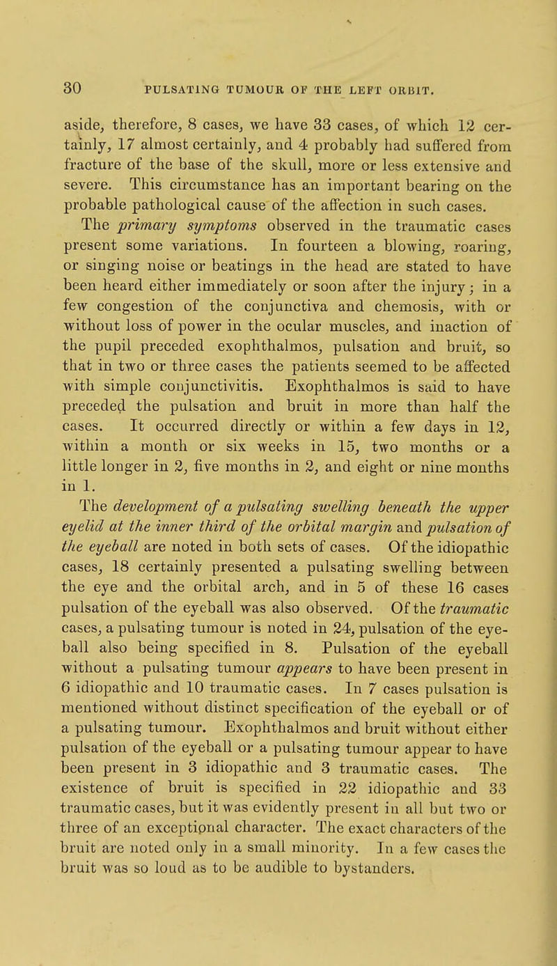 aside, therefore, 8 cases, we have 33 cases, of which 12 cer- tainly, 17 almost certainly, and 4 probably had suffered from fracture of the base of the skull, more or less extensive and severe. This circumstance has an important bearing on the probable pathological cause of the aflFection in such cases. The primary symptoms observed in the traumatic cases present some variations. In fourteen a blowing, roaring, or singing noise or beatings in the head are stated to have been heard either immediately or soon after the injury; in a few congestion of the conjunctiva and chemosis, with or without loss of power in the ocular muscles, and inaction of the pupil preceded exophthalmos, pulsation and bruit, so that in two or three cases the patients seemed to be affected with simple conjunctivitis. Exophthalmos is said to have precede^ the pulsation and bruit in more than half the cases. It occurred directly or within a few days in 13, within a month or six weeks in 15, two months or a little longer in 2, five months in 2, and eight or nine months in 1. The development of a pulsating swelling beneath the upper eyelid at the inner third of the orbital margin and pulsation of the eyeball are noted in both sets of cases. Of the idiopathic cases, 18 certainly presented a pulsating swelling between the eye and the orbital arch, and in 5 of these 16 cases pulsation of the eyeball was also observed. Of the traumatic cases, a pulsating tumour is noted in 24, pulsation of the eye- ball also being specified in 8. Pulsation of the eyeball without a pulsating tumour appears to have been present in 6 idiopathic and 10 traumatic cases. In 7 cases pulsation is mentioned without distinct specification of the eyeball or of a pulsating tumour. Exophthalmos and bruit without either pulsation of the eyeball or a pulsating tumour appear to have been present in 3 idiopathic and 3 traumatic cases. The existence of bruit is specified in 22 idiopathic and 33 traumatic cases, but it was evidently present in all but two or three of an exceptipnal character. The exact characters of the bruit are noted only in a small minority. In a few cases the bruit was so loud as to be audible to bystanders.