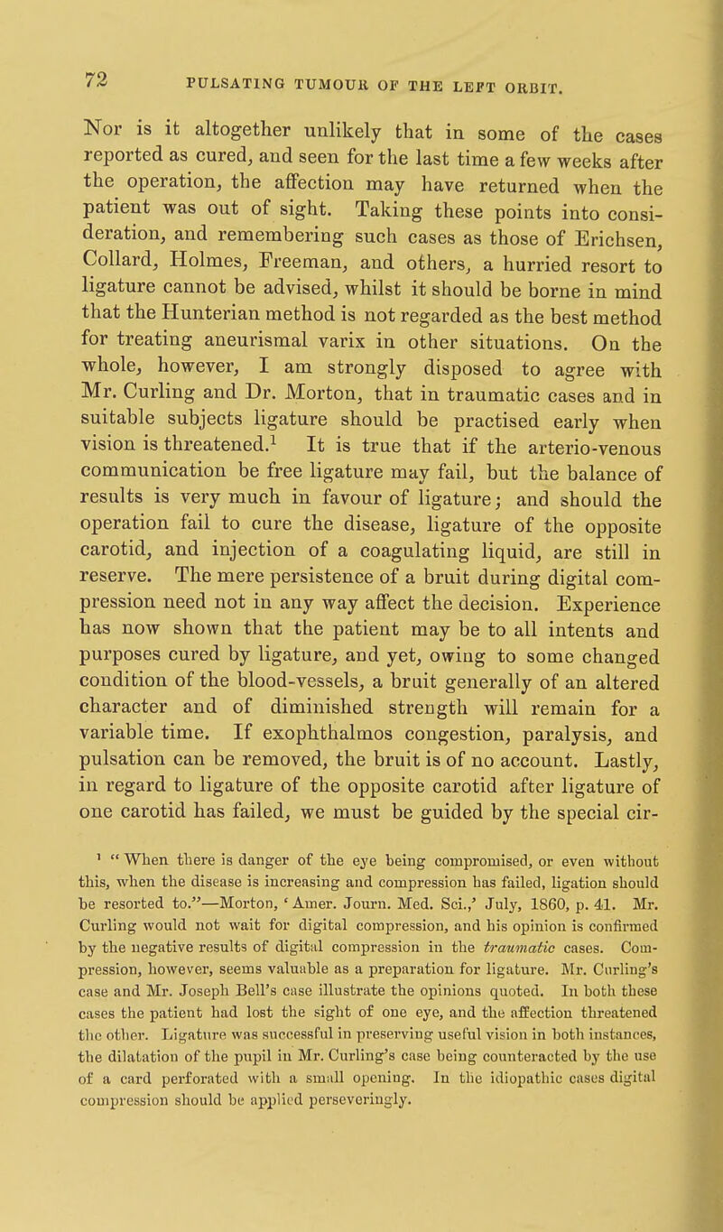 Nor is it altogether unlikely that in some of the cases reported as cured, and seen for the last time a few weeks after the operation, the affection may have returned when the patient was out of sight. Taking these points into consi- deration, and remembering such cases as those of Erichsen, Collard, Holmes, Freeman, and others, a hurried resort to ligature cannot be advised, whilst it should be borne in mind that the Hunterian method is not regarded as the best method for treating aneurismal varix in other situations. On the whole, however, I am strongly disposed to agree with Mr. Curling and Dr. Morton, that in traumatic cases and in suitable subjects ligature should be practised early when vision is threatened.^ It is true that if the arterio-venous communication be free ligature may fail, but the balance of results is very much in favour of ligature; and should the operation fail to cure the disease, ligature of the opposite carotid, and injection of a coagulating liquid, are still in reserve. The mere persistence of a bruit during digital com- pression need not in any way affect the decision. Experience has now shown that the patient may be to all intents and purposes cured by ligature, and yet, owing to some changed condition of the blood-vessels, a bruit generally of an altered character and of diminished strength will remain for a variable time. If exophthalmos congestion, paralysis, and pulsation can be removed, the bruit is of no account. Lastly, in regard to ligature of the opposite carotid after ligature of one carotid has failed, we must be guided by the special cir- ' When there is danger of the eye being compromised, or even without this, when the disease is increasing and compression has failed, ligation should be resorted to.—Morton, ' Amer. Journ. Med. Sci.,' July, 1860, p. 41. Mr. Curling would not wait for digital compression, and his opinion is confirmed by the negative results of digital compression in the traumatic cases. Com- pression, however, seems valuable as a preparation for ligature. Mi-. Curling's case and Mr. Joseph Bell's case illustrate the opinions quoted. In both these cases the patient had lost the sight of one eye, and the affection threatened tlic other. Ligature was successful in preserving useful vision in both instances, the dilatation of the pupil in Mr. Curling's case being counteracted by the use of a card perforated with a small opening. In the idiopathic cases digital compression should be applied perseveringly.