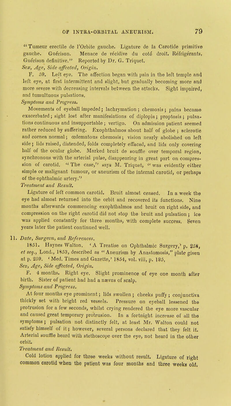 Tumeur erectile de I'Orbite gauche. Ligature de la Carotide primitive gauche. Gu^rison. Menace do r^cidive du cot^ droit. Refrigerants, Gudrison definitive. Reported by Dr. G. Triquet. Sear, Age, Side affected, Origin. F, 59. Le[t eye, The affection began with pain in the left temple an(J left eye, at first intermittent and slight, but gradually becoming more and more severe with decreasing intervals between the attacks. Sight impaired, and tumultuous pulsations, Symptoms and Progress, Movements of eyeball impeded; lachrymation ; chemosis; pains became exacerbated; sight lost after manifesiations of diplopia; proptosis; pulsa» tions continuous and insupportable; vertigo. On admission patient seemed rather reduced by suffering. Exophthalmos about half of globe ; sclerotie and cornea normal; cedematous chemosis; vision nearly abolished on left side; lids raised, distended, folds completely effaced, and lids only covering half of the ocular globe. Marked bruit de souffle over temporal region, synchronous with the arterial pulse, disappearing in great part on compres- sion of carotid.  The case, ways M. Triquet,  was evidently either simple or malignant tumour, or aneurism of the internal carotid, or perhaps of the ophthalmic artery. Treatment and Result. Ligature of left common carotid. Bruit almost ceased. In a week the eye had almost returned into the orbit and recovered its functions. Nina months afterwards commencing exophthalmos and bruit on right side, and compression on the right carotid did not stop the bruit and pulsation ; Ice was applied constantly for three months, with complete success, geven years later the patient continued well. 11. Date, Surgeon, and References. 1851. Haynes Walton. 'A Treatise on Ophthalmic Surgery,'p, 258, et seq., Lond., 1853, described as Aneurism by Anastomosis, plate given at p. 259. ' Med. Times and Gazette,' 1854, vol. viii, p. 185, Sex, Age, Side affected. Origin, F. 4 months. Right eye. Slight prominence of eye one month ttfter birth. Sister of patient had had a naevus of scalp. Symptoms and Progress, At four months eye prominent; lids swollen ; cheeks puffy ; conjunctiva thickly set with bright red vessels. Pressure on eyeball lessened the protrusion for a few seconds, whilst crying rendered the eye more vascular and caused great temporary protrusion. In a fortnight increase of all the symptoms ; pulsation not distinctly felt, at least Mr. Walton could not satisfy himself of it; however, several persons declared that they felt it. Arterial soullle beard with stethoscope over the eye, not heard in the other orbit. Treatment and Result, Cold lotion applied for three weeks without result. Ligature of right common carotid when the patipnt was four months and three weeks old.