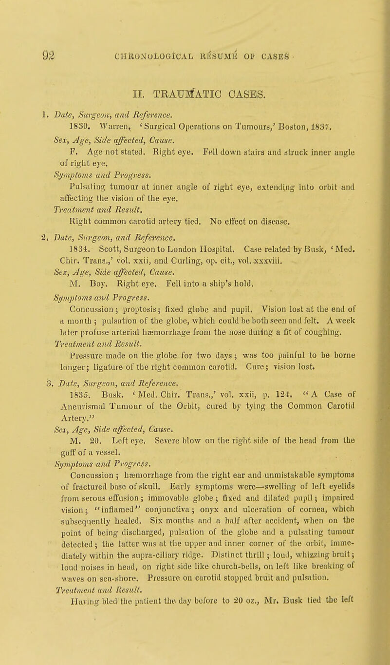 II. TRAUMATIC OASES. 1. Date, Surgeon, and Reference. 1830. Warren, 'Surgical OperatLons on Tumours/ Boston, 1837, Sex, ^ge, Side affected, Cause. F. Age not stated. Right eye. Fell down stairs and struck inner angle of riglit eye. Sijniptonis and Progress, Pulsating tumour at inner angle of riglit eye, extending into orbit and afl'ecting the vision of the eye. Treatment and Result. Right common carotid artery tied. No eftect on disease. 2, Date, Surgeon, and Reference. 1834. Scott, Surgeon to London Hospital. Case related by Busk, 'Med, Chip. Trans,,' vol. xxii, and Curling, op. cit., vol. xxxviii. Sex, Age, Side affected, Cause, M, Boy. Right eye. Fell into a ship's hold. Sifmptoms and Progress. Concussion; proptosis; fixed globe and pupil. Vision lost at the end of a month ; pulsation of tiie globe, which could be both seen and lelt. A week later profuse arterial haemorrhage from the nose during a fit of coughing. Treatment and Result. Pressure made on the globe for two days; was too painful to be borne longer; ligature of the right common carotid. Cure; vision lost. 3. Date, Surgeon, and Reference, 1835. Busk. ' Med. Chir. Trans.,' vol. xxii, p. 124. A Case of Aneurismal Tumour of the Orbit, cured by tying the Common Carotid Artery. Sex, Age, Side affected. Cause, M. 20. Left eye. Severe blow on the right side of the head from the gaft of a vessel. Symptoms and Progress, Concussion ; haemorrhage from the right ear and unmistakable symptoms of fractured base of skull. Early symptoms were—swelling of left eyelids from serous effusion; immovable globe; fixed and dilated pupil; impaired vision; inflamed conjunctiva; onyx and ulceration of cornea, which subsequently healed. Six months and a half after accident, when on the point of being discharged, puliation of the globe and a pulsating tumour delected; tbe latter was at the upper and inner corner of the orbit, imme- diately within the supra-ciliary ridge. Distinct thrill; loud, whizzing bruit; loud noises in head, on right side like church-bells, on left like breaking of waves on sea-shore. Pressure on carotid stopped bruit and pulsation. Treatment and Result. Having bled the patient the day belbre to 20 oz., Mr. Busk tied tbe left