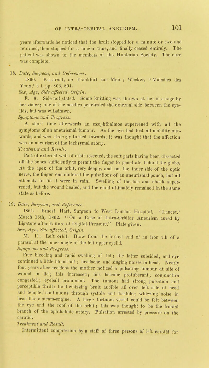 years afterwards lie noticed that the bruit stopped for a minute or two and returned, then stopped for a longer time, and finally ceased entirely. The patient was shown to the members of the Hunterian Society, The cure was complete. 18. Dale, Surgeon, and References. 1860. Passavant, de Frankfort sur Mein; Wecker, < Maladies des Yeux,' t. i, pp. 803, 804. Sex', yJge, Side affected, Origin. F. 9. Side not stated. Some knitting was thrown at her in u rage by her sister; one of the needles penetrated the external side between the eye- lids, but was withdrawn. Symptoms and Progress. A short time afterwards an exophthalmos supervened with all the sjmptoms of an aneurismal tumour. As the eye had lost all mobility out- wards, and was stror^gly turned inwards, it was thought that the affection was an aneurism of the lachrymal artery. Treatment and Residt. Part of external wall of orbit resected, the soft parts having been dissected off the bones sufficiently to permit the finger to penetrate behind the globe. At the apex of the orbit, very deeply, and on the inner side of the optic nerve, the finger encountered the pulsations of an aneurismal pouch, but all attempts to tie it were in vain. Swelling of the lids and cheek super- vened, but the wound healed, and the child ultimately remained in the same state as before. 19. Date, Surgeon, and Reference. 1861, Ernest Hart, Surgeon to West London Hospital. ' Lancet,' March 15th, 1862. On a Case of Intra-Orbitar Aneurism cured by Ligature after Failure of Digital Pressure. Plate given. Sex, Age, Side affected, Origin. M. 11. Left orbit. Blow from the forked end of an iron rib of a parasol at the inner angle of the left upper eyelid. Spnptoms and Progress, Free bleeding and rapid swelling of lid; the latter subsided, and eye continued a little bloodshot; headache and singing noises in head. Nearly four years after accident the mother noticed a pulsating tumour -at site of wound in lid; this increased; lids became protuberant; conjunctiva congested ; eyeball prominent. The tumour had strong pulsation and perceptible thrill; loud whizzing bruit audible all over left side of head and temple,'continuous through systole and diastole; whizzing noise in head like a steam-engine. A large tortuous vessel could be felt between the eye and the roof of the orbit; this was thought to be the frontal branch of the ophthalmic artery. Pulsation arrested by pressure on the carotid. Treatment and Residt. Intermittent compression by n staff of three persons of left carotid for