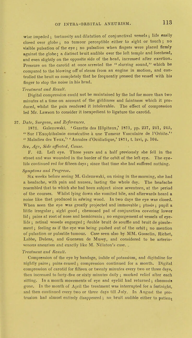 wise impeded ; tortuosity and dilatation of conjunctival vessels; lids easily closed over globe; no tumour perceptible either to sight or touch ; no visible pulsation of the eye; no pulsation when fingers were placed firmly against the globe; a distinct bruit audible over the left temple and forehead, and even slightly on the opposite side of the head, increased after exertion. Pressure on the carotid at once arrested the slurring sound, which he compared to the blowing off of steam from an engine in motion, and con- trolled the bruit so completely that he frequently pressed the vessel with his finger to stop the noise in his head. Treatment and Result. Digital compression could not be maintained by the lad for more than two minutes at a time on account of the giddiness and faintness which it pro- duced, whilst the pain rendered it intolerable. The effect of compression led Mr. Lawson to consider it inexpedient to ligature the carotid. 37. Date, Surgeon, and References. 1871. Galezowski. 'Gazette des H6pitaux,' 1871, pp. 237, 241, 245, Sur I'Exophthalmie consecutive a une Tumeur Vasculaire de I'Orbite.  Maladies des Yeux,'' ' Annales d'Oculistique,' 1871, t. Ixvi, p. 104. Sex, Age, Side affected, Cause. F. 42. Left e3'e. Three years and a half previously she fell in the street and was wounded in the border of the orbit of the left e)'e. The eye- lids continued red for fifteen days; since that time she had suffered nothing. Si/mptoms and Progress. Six weeks before seeing M. Galezowski, on rising in the morning, she had a headache, with pain and nausea, lasting the whole day. The headache resembled that to which she had been subject since seventeen, at the period of the courses. Whilst lying down she vomited bile, and afterwards heard a noise like that produced in sawing wood. In two days the eye was closed. When seen the eye was greatly projected and immovable; ptosis; pupil a little irregular; sight good; cheraosed pad of conjunctiva covering lower lid; pains at root of nose and hemicrania ; no engorgement of vessels of eye- lids ; retinal vessels engorged ; double bruit de souffle and bruit de piaule- ment; feeling as if the eye was being pushed out of the orbit; no mention of pulsation or pulsatile tumour. Case seen also by MM. Gosselin, Richet, Labbe, Delens, and Gueneau de Mu^sy, and considered to be arterio- venous aneurism and exactly like M. N61aton's case. , Treatment and Result. Compression of the eye by bandage, iodide of potassium, and digitaline for nightly pains; pains ceased ; compression continued for a month. Digital compression of carotid for fifteen or twenty minutes every two or three days, then increased to forty-five or sixty minutes daily ; marked relief after each sitting. In a month movements of eye and eyelid had returned ; chemosis gone. In the month of April the treatment was interrupted for a fortnight, and then continued every two or three days till July. In August the pro- trusion had almost entirely disappeared ; no bruit audible either to patien^