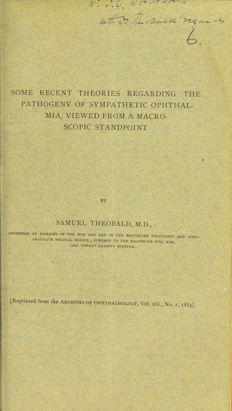 /y </ L h/ ^ ^ ^ SOME RECENT THEORIES REGARDING THE PATHOGENY OF SYMPATHETIC OPHTHAL- MIA, VIEWED FROM A MACRO- SCOPIC STANDPOINT BY SAMUEL THEOBALD, M.D., PROFESSOR OF DISEASES OF THE EYE AND EAR IN THE BALTIMORE POLYCLINIC AND POST- GRADUATE MEDICAL SCHOOL j SURGEON TO THE BALTIMORE EYE, EAR, AND THROAT CHARITY HOSPITAL