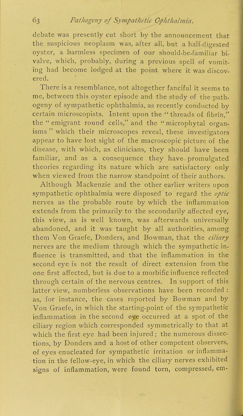 debate was presently cut short by the announcement that the suspicious neoplasm was, after all, but a half-digested oyster, a harmless specimen of our should-be-familiar bi- valve, which, probably, during a previous spell of vomit- ing had become lodged at the point where it was discov- ered. There is a resemblance, not altogether fanciful it seems to me, between this oyster episode and the study of the path- ogeny of sympathetic ophthalmia, as recently conducted by certain microscopists. Intent upon the threads of fibrin, the  emigrant round cells, and the  microphytal organ- isms  which their microscopes reveal, these investigators appear to have lost sight of the macroscopic picture of the disease, with which, as clinicians, they should have been familiar, and as a consequence they have promulgated theories regarding its nature which are satisfactory only when viewed from the narrow standpoint of their authors. Although Mackenzie and the other earlier writers upon sympathetic ophthalmia were disposed to regard the optic nerves as the probable route by which the inflammation extends from the primarily to the secondarily affected eye, this view, as is well known, was afterwards universally abandoned, and it was taught by all authorities, among them Von Graefe, Bonders, and Bowman, that the ciliary nerves are the medium through which the sympathetic in- fluence is transmitted, and that the inflammation in the second eye is not the result of direct extension from the one first affected, but is due to a morbific influence reflected through certain of the nervous centres. In support of this latter view, numberless observations have been recorded : as, for instance, the cases reported by Bowman and by Von Graefe, in which the starting-point of the sympathetic inflammation in the second eye occurred at a spot of. the ciliary region which corresponded symmetrically to that at which the first eye had been injured ; the numerous dissec- tions, by Donders and a host of other competent observers, of eyes enucleated for sympathetic irritation or inflamma- tion in the fellow-eye, in which the ciliary nerves exhibited signs of inflammation, were found torn, compressed, em-