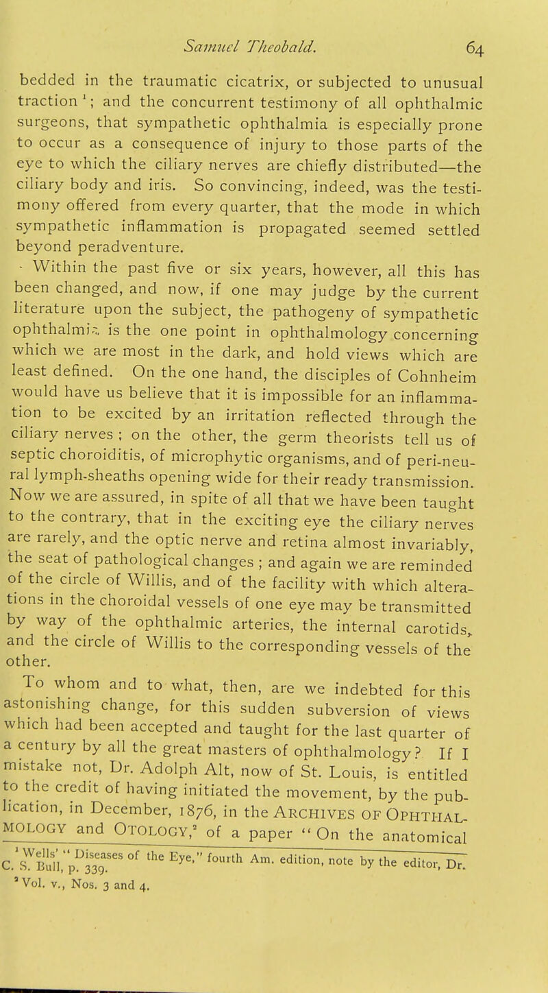 bedded in the traumatic cicatrix, or subjected to unusual traction1; and the concurrent testimony of all ophthalmic surgeons, that sympathetic ophthalmia is especially prone to occur as a consequence of injury to those parts of the eye to which the ciliary nerves are chiefly distributed—the ciliary body and iris. So convincing, indeed, was the testi- mony offered from every quarter, that the mode in which sympathetic inflammation is propagated seemed settled beyond peradventure. • Within the past five or six years, however, all this has been changed, and now, if one may judge by the current literature upon the subject, the pathogeny of sympathetic ophthalmia is the one point in ophthalmology concerning which we are most in the dark, and hold views which are least defined. On the one hand, the disciples of Cohnheim would have us believe that it is impossible for an inflamma- tion to be excited by an irritation reflected through the ciliary nerves ; on the other, the germ theorists tell us of septic choroiditis, of microphytic organisms, and of peri-neu- ral lymph-sheaths opening wide for their ready transmission. Now we are assured, in spite of all that we have been taught to the contrary, that in the exciting eye the ciliary nerves are rarely, and the optic nerve and retina almost invariably, the seat of pathological changes ; and again we are reminded of the circle of Willis, and of the facility with which altera- tions in the choroidal vessels of one eye may be transmitted by way of the ophthalmic arteries, the internal carotids and the circle of Willis to the corresponding vessels of the other. To whom and to what, then, are we indebted for this astonishing change, for this sudden subversion of views which had been accepted and taught for the last quarter of a century by all the great masters of ophthalmology? If I mistake not, Dr. Adolph Alt, now of St. Louis, is entitled to the credit of having initiated the movement, by the pub- lication, in December, 1876, in the Archives of Ophthal MOLOGY and Otology,' of a paper  On the anatomical C.TBulitpDM9?eS °f th<S f0Urth Am* editi°n' n°te bythe editor. Brl 3 Vol. v., Nos. 3 and 4.