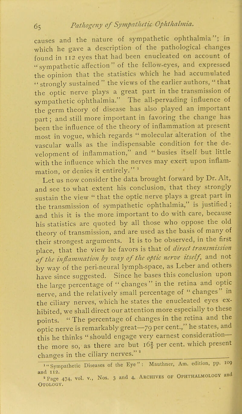 causes and the nature of sympathetic ophthalmia; in which he gave a description of the pathological changes found in 112 eyes that had been enucleated on account of sympathetic affection of the fellow-eyes, and expressed the opinion that the statistics which he had accumulated  strongly sustained  the views of the earlier authors,  that the optic nerve plays a great part in the transmission of sympathetic ophthalmia. The all-pervading influence of the germ theory of disease has also played an important part; and still more important in favoring the change has been the influence of the theory of inflammation at present most in vogue, which regards  molecular alteration of the vascular walls as the indispensable condition for the de- velopment of inflammation, and  busies itself but little with the influence which the nerves may exert upon inflam- mation, or denies it entirely. 1 Let us now consider the data brought forward by Dr. Alt, and see to what extent his conclusion, that they strongly sustain the view  that the optic nerve plays a great part in the transmission of sympathetic ophthalmia, is justified ; and this it is the more important to do with care, because his statistics are quoted by all those who oppose the old theory of transmission, and are used as the basis of many of their strongest arguments. It is to be observed, in the first place, that the view he favors is that of direct transmission of the inflammation by zvay of the optic nerve itself, and not by way of the peri-neural lymph-space, as Leber and others have since suggested. Since he bases this conclusion upon the large percentage of  changes in the retina and optic nerve, and the relatively small percentage of  changes in the ciliary nerves, which he states the enucleated eyes ex- hibited, we shall direct our attention more especially to these points.  The percentage of changes in the retina and the optic nerve is remarkably great—79 per cent., he states, and this he thinks should engage very earnest consideration— the more so, as there are but i6f per cent, which present changes in the ciliary nerves. 3 » Sympathetic Diseases of the Eye  : Mauthner, Am. edition, pp. 109 and 112. , 'Page 474, vol. v., Nos. 3 and 4- Archives of Ophthalmology and Otology.